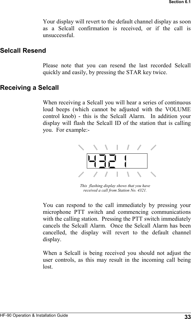 HF-90 Operation &amp; Installation Guide Your display will revert to the default channel display as soon as a Selcall confirmation is received, or if the call is unsuccessful. This  flashing display shows that you have received a call from Station No. 4321. You can respond to the call immediately by pressing your microphone PTT switch and commencing communications with the calling station.  Pressing the PTT switch immediately cancels the Selcall Alarm.  Once the Selcall Alarm has been cancelled, the display will revert to the default channel display.  When a Selcall is being received you should not adjust the user controls, as this may result in the incoming call being lost.    Receiving a Selcall When receiving a Selcall you will hear a series of continuous loud beeps (which cannot be adjusted with the VOLUME control knob) - this is the Selcall Alarm.  In addition your display will flash the Selcall ID of the station that is calling you.  For example:- Selcall Resend Please note that you can resend the last recorded Selcall quickly and easily, by pressing the STAR key twice.   33 Section 6.1 