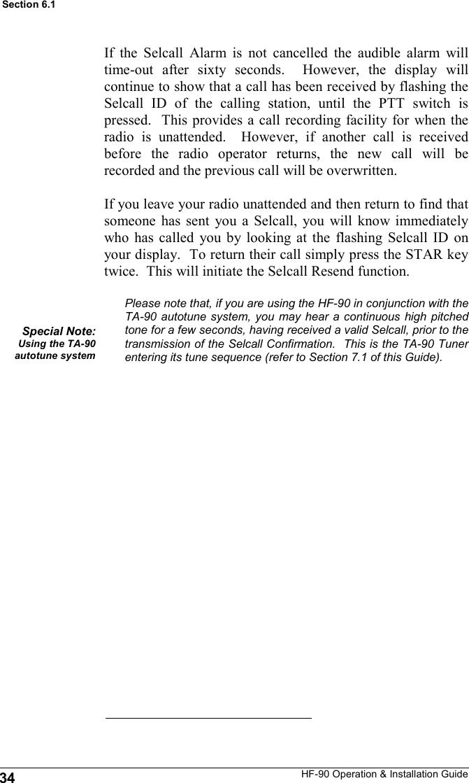 HF-90 Operation &amp; Installation Guide If the Selcall Alarm is not cancelled the audible alarm will time-out after sixty seconds.  However, the display will continue to show that a call has been received by flashing the Selcall ID of the calling station, until the PTT switch is pressed.  This provides a call recording facility for when the radio is unattended.  However, if another call is received before the radio operator returns, the new call will be recorded and the previous call will be overwritten.  If you leave your radio unattended and then return to find that someone has sent you a Selcall, you will know immediately who has called you by looking at the flashing Selcall ID on your display.  To return their call simply press the STAR key twice.  This will initiate the Selcall Resend function.  Please note that, if you are using the HF-90 in conjunction with the TA-90 autotune system, you may hear a continuous high pitched tone for a few seconds, having received a valid Selcall, prior to the transmission of the Selcall Confirmation.  This is the TA-90 Tuner entering its tune sequence (refer to Section 7.1 of this Guide). Special Note: Using the TA-90 autotune system 34 Section 6.1 