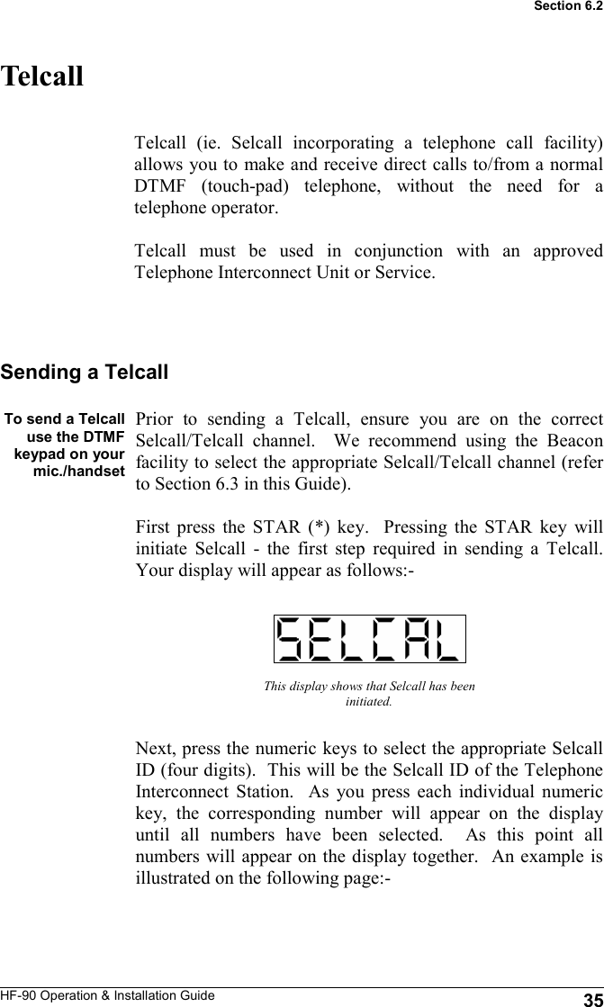 HF-90 Operation &amp; Installation Guide Telcall Telcall (ie. Selcall incorporating a telephone call facility) allows you to make and receive direct calls to/from a normal DTMF (touch-pad) telephone, without the need for a telephone operator.  Telcall must be used in conjunction with an approved Telephone Interconnect Unit or Service.   This display shows that Selcall has been initiated. Next, press the numeric keys to select the appropriate Selcall ID (four digits).  This will be the Selcall ID of the Telephone Interconnect Station.  As you press each individual numeric key, the corresponding number will appear on the display until all numbers have been selected.  As this point all numbers will appear on the display together.  An example is illustrated on the following page:- Sending a Telcall  To send a Telcall use the DTMF keypad on your mic./handset   Prior to sending a Telcall, ensure you are on the correct Selcall/Telcall channel.  We recommend using the Beacon facility to select the appropriate Selcall/Telcall channel (refer to Section 6.3 in this Guide).  First press the STAR (*) key.  Pressing the STAR key will initiate Selcall - the first step required in sending a Telcall.  Your display will appear as follows:- 35 Section 6.2 