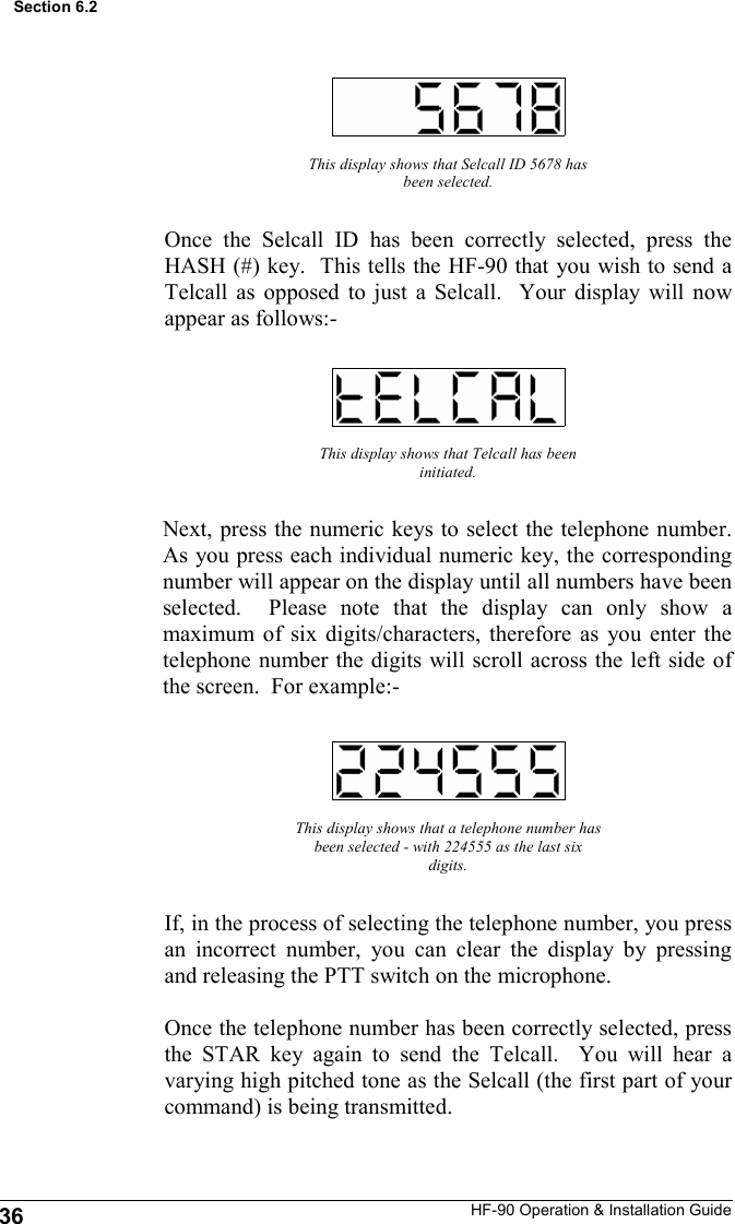 HF-90 Operation &amp; Installation Guide This display shows that Selcall ID 5678 has been selected. Once the Selcall ID has been correctly selected, press the HASH (#) key.  This tells the HF-90 that you wish to send a Telcall as opposed to just a Selcall.  Your display will now appear as follows:- This display shows that Telcall has been initiated. Next, press the numeric keys to select the telephone number.  As you press each individual numeric key, the corresponding number will appear on the display until all numbers have been selected.  Please note that the display can only show a maximum of six digits/characters, therefore as you enter the telephone number the digits will scroll across the left side of the screen.  For example:- This display shows that a telephone number has been selected - with 224555 as the last six digits. If, in the process of selecting the telephone number, you press an incorrect number, you can clear the display by pressing and releasing the PTT switch on the microphone.  Once the telephone number has been correctly selected, press the STAR key again to send the Telcall.  You will hear a varying high pitched tone as the Selcall (the first part of your command) is being transmitted. 36 Section 6.2 