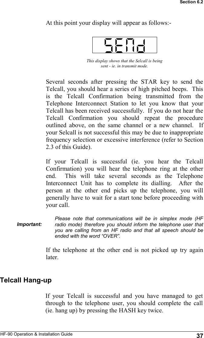 HF-90 Operation &amp; Installation Guide At this point your display will appear as follows:- This display shows that the Selcall is being sent - ie. in transmit mode. Several seconds after pressing the STAR key to send the Telcall, you should hear a series of high pitched beeps.  This is the Telcall Confirmation being transmitted from the Telephone Interconnect Station to let you know that your Telcall has been received successfully.  If you do not hear the Telcall Confirmation you should repeat the procedure outlined above, on the same channel or a new channel.  If your Selcall is not successful this may be due to inappropriate frequency selection or excessive interference (refer to Section 2.3 of this Guide).    If your Telcall is successful (ie. you hear the Telcall Confirmation) you will hear the telephone ring at the other end.  This will take several seconds as the Telephone Interconnect Unit has to complete its dialling.  After the person at the other end picks up the telephone, you will generally have to wait for a start tone before proceeding with your call.  Please note that communications will be in simplex mode (HF radio mode) therefore you should inform the telephone user that you are calling from an HF radio and that all speech should be ended with the word “OVER”.  If the telephone at the other end is not picked up try again later.  Important: Telcall Hang-up If your Telcall is successful and you have managed to get through to the telephone user, you should complete the call (ie. hang up) by pressing the HASH key twice.    37 Section 6.2 