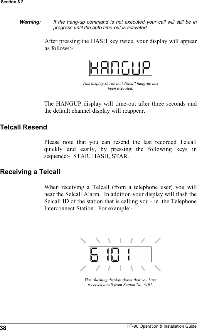 HF-90 Operation &amp; Installation Guide This display shows that Telcall hang-up has been executed. The HANGUP display will time-out after three seconds and the default channel display will reappear. This  flashing display shows that you have received a call from Station No. 6101. If the hang-up command is not executed your call will still be in progress until the auto time-out is activated.  After pressing the HASH key twice, your display will appear as follows:- Receiving a Telcall When receiving a Telcall (from a telephone user) you will hear the Selcall Alarm.  In addition your display will flash the Selcall ID of the station that is calling you - ie. the Telephone Interconnect Station.  For example:- Telcall Resend Please note that you can resend the last recorded Telcall quickly and easily, by pressing the following keys in sequence:-  STAR, HASH, STAR.   Warning: 38 Section 6.2 