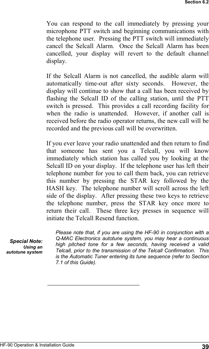 HF-90 Operation &amp; Installation Guide You can respond to the call immediately by pressing your microphone PTT switch and beginning communications with the telephone user.  Pressing the PTT switch will immediately cancel the Selcall Alarm.  Once the Selcall Alarm has been cancelled, your display will revert to the default channel display.  If the Selcall Alarm is not cancelled, the audible alarm will automatically time-out after sixty seconds.  However, the display will continue to show that a call has been received by flashing the Selcall ID of the calling station, until the PTT switch is pressed.  This provides a call recording facility for when the radio is unattended.  However, if another call is received before the radio operator returns, the new call will be recorded and the previous call will be overwritten.  If you ever leave your radio unattended and then return to find that someone has sent you a Telcall, you will know immediately which station has called you by looking at the Selcall ID on your display.  If the telephone user has left their telephone number for you to call them back, you can retrieve this number by pressing the STAR key followed by the HASH key.  The telephone number will scroll across the left side of the display.  After pressing these two keys to retrieve the telephone number, press the STAR key once more to return their call.  These three key presses in sequence will initiate the Telcall Resend function.  Please note that, if you are using the HF-90 in conjunction with a Q-MAC Electronics autotune system, you may hear a continuous high pitched tone for a few seconds, having received a valid Telcall, prior to the transmission of the Telcall Confirmation.  This is the Automatic Tuner entering its tune sequence (refer to Section 7.1 of this Guide).   Special Note: Using an autotune system 39 Section 6.2 