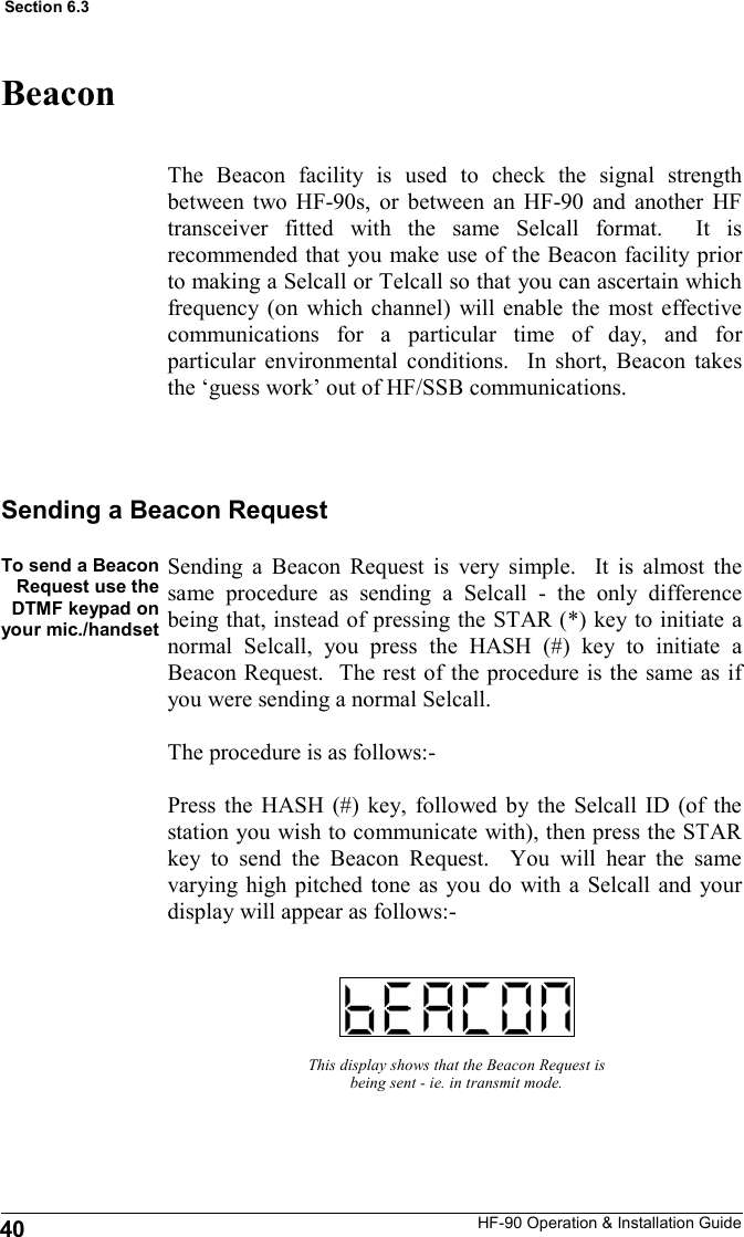 HF-90 Operation &amp; Installation Guide Beacon The Beacon facility is used to check the signal strength between two HF-90s, or between an HF-90 and another HF transceiver fitted with the same Selcall format.  It is recommended that you make use of the Beacon facility prior to making a Selcall or Telcall so that you can ascertain which frequency (on which channel) will enable the most effective communications for a particular time of day, and for particular environmental conditions.  In short, Beacon takes the ‘guess work’ out of HF/SSB communications.   To send a Beacon Request use the DTMF keypad on your mic./handset   This display shows that the Beacon Request is being sent - ie. in transmit mode. Sending a Beacon Request Sending a Beacon Request is very simple.  It is almost the same procedure as sending a Selcall - the only difference being that, instead of pressing the STAR (*) key to initiate a normal Selcall, you press the HASH (#) key to initiate a Beacon Request.  The rest of the procedure is the same as if you were sending a normal Selcall.     The procedure is as follows:-  Press the HASH (#) key, followed by the Selcall ID (of the station you wish to communicate with), then press the STAR key to send the Beacon Request.  You will hear the same varying high pitched tone as you do with a Selcall and your display will appear as follows:-  40 Section 6.3 