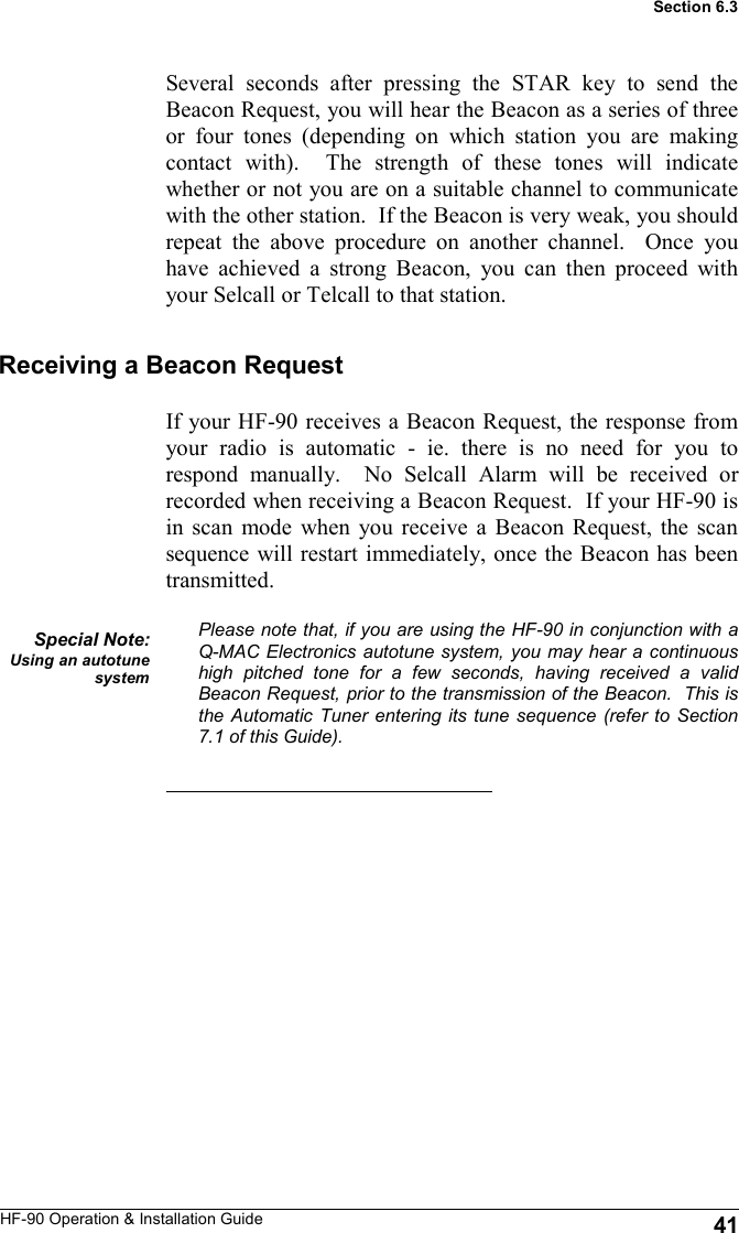 HF-90 Operation &amp; Installation Guide If your HF-90 receives a Beacon Request, the response from your radio is automatic - ie. there is no need for you to respond manually.  No Selcall Alarm will be received or recorded when receiving a Beacon Request.  If your HF-90 is in scan mode when you receive a Beacon Request, the scan sequence will restart immediately, once the Beacon has been transmitted.  Please note that, if you are using the HF-90 in conjunction with a Q-MAC Electronics autotune system, you may hear a continuous high pitched tone for a few seconds, having received a valid Beacon Request, prior to the transmission of the Beacon.  This is the Automatic Tuner entering its tune sequence (refer to Section 7.1 of this Guide).   Several seconds after pressing the STAR key to send the Beacon Request, you will hear the Beacon as a series of three or four tones (depending on which station you are making contact with).  The strength of these tones will indicate whether or not you are on a suitable channel to communicate with the other station.  If the Beacon is very weak, you should repeat the above procedure on another channel.  Once you have achieved a strong Beacon, you can then proceed with your Selcall or Telcall to that station.  Receiving a Beacon Request Special Note: Using an autotune system 41 Section 6.3 