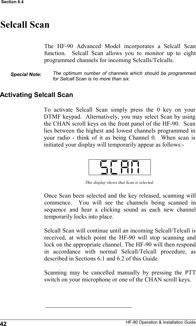 HF-90 Operation &amp; Installation Guide Selcall Scan The HF-90 Advanced Model incorporates a Selcall Scan function.  Selcall Scan allows you to monitor up to eight programmed channels for incoming Selcalls/Telcalls.  The optimum number of channels which should be programmed for Selcall Scan is no more than six. This display shows that Scan is selected. Once Scan been selected and the key released, scanning will commence.  You will see the channels being scanned in sequence and hear a clicking sound as each new channel temporarily locks into place.  Selcall Scan will continue until an incoming Selcall/Telcall is received, at which point the HF-90 will stop scanning and lock on the appropriate channel. The HF-90 will then respond in accordance with normal Selcall/Telcall procedure, as described in Sections 6.1 and 6.2 of this Guide.    Scanning may be cancelled manually by pressing the PTT switch on your microphone or one of the CHAN scroll keys. Activating Selcall Scan To activate Selcall Scan simply press the 0 key on your DTMF keypad.  Alternatively, you may select Scan by using the CHAN scroll keys on the front panel of the HF-90.  Scan lies between the highest and lowest channels programmed in your radio - think of it as being Channel 0.  When scan is initiated your display will temporarily appear as follows:- Special Note: 42 Section 6.4 