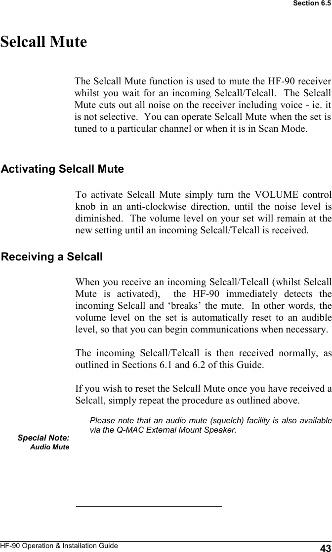 HF-90 Operation &amp; Installation Guide When you receive an incoming Selcall/Telcall (whilst Selcall Mute is activated),  the HF-90 immediately detects the incoming Selcall and ‘breaks’ the mute.  In other words, the volume level on the set is automatically reset to an audible level, so that you can begin communications when necessary.    The incoming Selcall/Telcall is then received normally, as outlined in Sections 6.1 and 6.2 of this Guide.    If you wish to reset the Selcall Mute once you have received a Selcall, simply repeat the procedure as outlined above.  Please note that an audio mute (squelch) facility is also available via the Q-MAC External Mount Speaker.       Selcall Mute The Selcall Mute function is used to mute the HF-90 receiver whilst you wait for an incoming Selcall/Telcall.  The Selcall Mute cuts out all noise on the receiver including voice - ie. it is not selective.  You can operate Selcall Mute when the set is tuned to a particular channel or when it is in Scan Mode.  Activating Selcall Mute To activate Selcall Mute simply turn the VOLUME control knob in an anti-clockwise direction, until the noise level is diminished.  The volume level on your set will remain at the new setting until an incoming Selcall/Telcall is received. Receiving a Selcall Special Note: Audio Mute  43 Section 6.5 