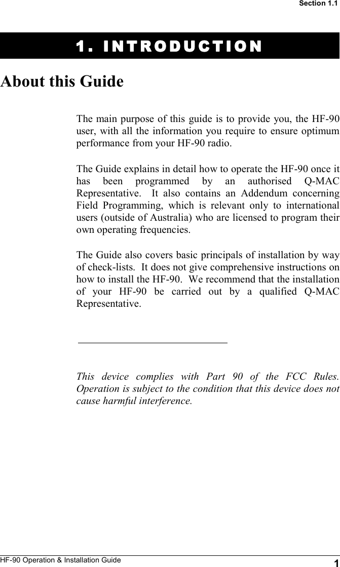 HF-90 Operation &amp; Installation Guide 1 1. INTRODUCTION1. INTRODUCTION1. INTRODUCTION1. INTRODUCTION    About this Guide The main purpose of this guide is to provide you, the HF-90 user, with all the information you require to ensure optimum performance from your HF-90 radio.   The Guide explains in detail how to operate the HF-90 once it has been programmed by an authorised Q-MAC Representative.  It also contains an Addendum concerning Field Programming, which is relevant only to international users (outside of Australia) who are licensed to program their own operating frequencies.  The Guide also covers basic principals of installation by way of check-lists.  It does not give comprehensive instructions on how to install the HF-90.  We recommend that the installation of your HF-90 be carried out by a qualified Q-MAC Representative.      This device complies with Part 90 of the FCC Rules. Operation is subject to the condition that this device does not cause harmful interference.  Section 1.1 