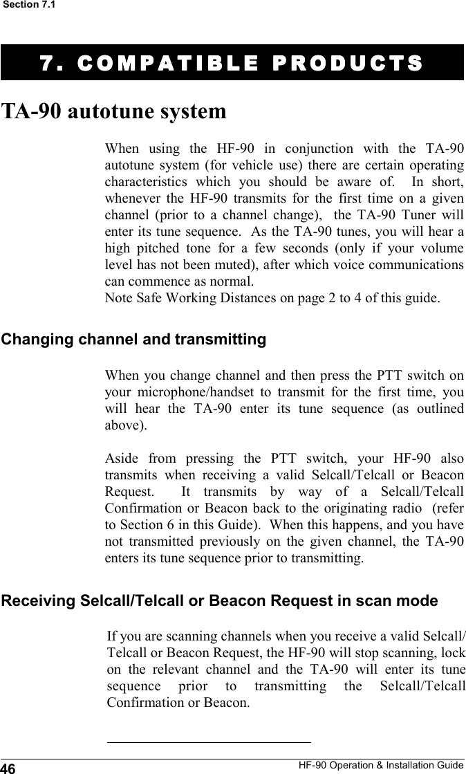 HF-90 Operation &amp; Installation Guide TA-90 autotune system Changing channel and transmitting When using the HF-90 in conjunction with the TA-90 autotune system (for vehicle use) there are certain operating characteristics which you should be aware of.  In short, whenever the HF-90 transmits for the first time on a given channel (prior to a channel change),  the TA-90 Tuner will enter its tune sequence.  As the TA-90 tunes, you will hear a high pitched tone for a few seconds (only if your volume level has not been muted), after which voice communications can commence as normal. Note Safe Working Distances on page 2 to 4 of this guide. If you are scanning channels when you receive a valid Selcall/Telcall or Beacon Request, the HF-90 will stop scanning, lock on the relevant channel and the TA-90 will enter its tune sequence prior to transmitting the Selcall/Telcall Confirmation or Beacon.  Receiving Selcall/Telcall or Beacon Request in scan mode When you change channel and then press the PTT switch on your microphone/handset to transmit for the first time, you will hear the TA-90 enter its tune sequence (as outlined above).    Aside from pressing the PTT switch, your HF-90 also transmits when receiving a valid Selcall/Telcall or Beacon Request.  It transmits by way of a Selcall/Telcall Confirmation or Beacon back to the originating radio  (refer to Section 6 in this Guide).  When this happens, and you have not transmitted previously on the given channel, the TA-90 enters its tune sequence prior to transmitting.  7. COMPATIBLE PRODUC7. COMPATIBLE PRODUC7. COMPATIBLE PRODUC7. COMPATIBLE PRODUCTSTSTSTS    46 Section 7.1 