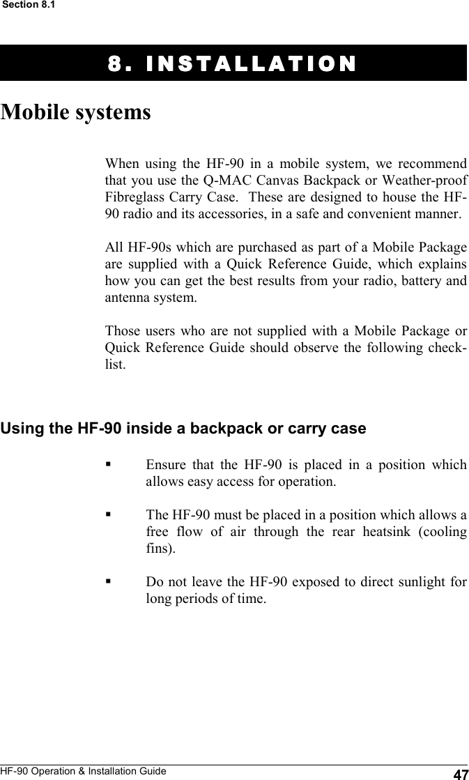 HF-90 Operation &amp; Installation Guide 8. INSTALLATION8. INSTALLATION8. INSTALLATION8. INSTALLATION    Mobile systems When using the HF-90 in a mobile system, we recommend that you use the Q-MAC Canvas Backpack or Weather-proof Fibreglass Carry Case.  These are designed to house the HF-90 radio and its accessories, in a safe and convenient manner.   All HF-90s which are purchased as part of a Mobile Package are supplied with a Quick Reference Guide, which explains how you can get the best results from your radio, battery and antenna system.  Those users who are not supplied with a Mobile Package or Quick Reference Guide should observe the following check-list.   47 Section 8.1 Using the HF-90 inside a backpack or carry case Ensure that the HF-90 is placed in a position which allows easy access for operation.  The HF-90 must be placed in a position which allows a free flow of air through the rear heatsink (cooling fins).  Do not leave the HF-90 exposed to direct sunlight for long periods of time.   