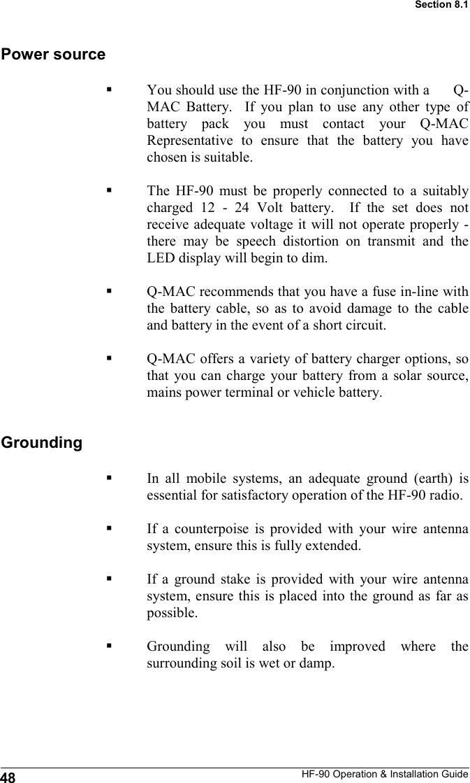 HF-90 Operation &amp; Installation Guide You should use the HF-90 in conjunction with a      Q-MAC Battery.  If you plan to use any other type of battery pack you must contact your Q-MAC Representative to ensure that the battery you have chosen is suitable.   The HF-90 must be properly connected to a suitably charged 12 - 24 Volt battery.  If the set does not receive adequate voltage it will not operate properly - there may be speech distortion on transmit and the LED display will begin to dim.    Q-MAC recommends that you have a fuse in-line with the battery cable, so as to avoid damage to the cable and battery in the event of a short circuit.  Q-MAC offers a variety of battery charger options, so that you can charge your battery from a solar source, mains power terminal or vehicle battery.  Power source Grounding In all mobile systems, an adequate ground (earth) is essential for satisfactory operation of the HF-90 radio.    If a counterpoise is provided with your wire antenna system, ensure this is fully extended.  If a ground stake is provided with your wire antenna system, ensure this is placed into the ground as far as possible.  Grounding will also be improved where the surrounding soil is wet or damp.  48 Section 8.1 