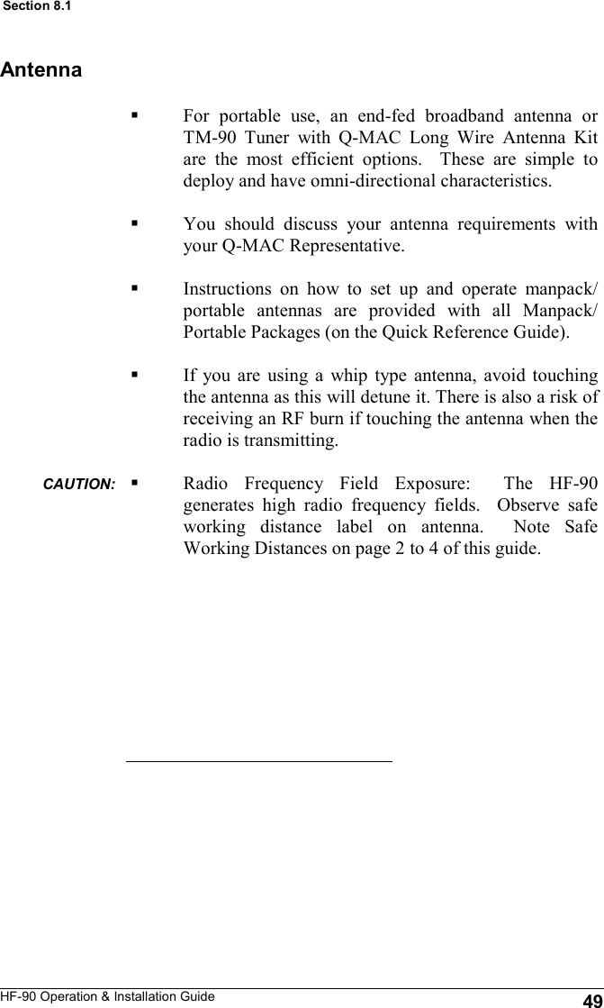 HF-90 Operation &amp; Installation Guide For portable use, an end-fed broadband antenna or TM-90 Tuner with Q-MAC Long Wire Antenna Kit are the most efficient options.  These are simple to deploy and have omni-directional characteristics.  You should discuss your antenna requirements with your Q-MAC Representative.   Instructions on how to set up and operate manpack/portable antennas are provided with all Manpack/Portable Packages (on the Quick Reference Guide).  If you are using a whip type antenna, avoid touching the antenna as this will detune it. There is also a risk of receiving an RF burn if touching the antenna when the radio is transmitting.  Radio Frequency Field Exposure:  The HF-90 generates high radio frequency fields.  Observe safe working distance label on antenna.  Note Safe Working Distances on page 2 to 4 of this guide.  Antenna 49 Section 8.1 CAUTION:  