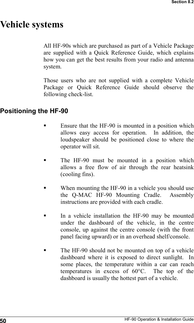 HF-90 Operation &amp; Installation Guide Vehicle systems All HF-90s which are purchased as part of a Vehicle Package are supplied with a Quick Reference Guide, which explains how you can get the best results from your radio and antenna system.  Those users who are not supplied with a complete Vehicle Package or Quick Reference Guide should observe the following check-list. Positioning the HF-90  Ensure that the HF-90 is mounted in a position which allows easy access for operation.  In addition, the loudspeaker should be positioned close to where the operator will sit.  The HF-90 must be mounted in a position which allows a free flow of air through the rear heatsink (cooling fins).  When mounting the HF-90 in a vehicle you should use the Q-MAC HF-90 Mounting Cradle.  Assembly instructions are provided with each cradle.  In a vehicle installation the HF-90 may be mounted under the dashboard of the vehicle, in the centre console, up against the centre console (with the front panel facing upward) or in an overhead shelf/console.    The HF-90 should not be mounted on top of a vehicle dashboard where it is exposed to direct sunlight.  In some places, the temperature within a car can reach temperatures in excess of 60°C.  The top of the dashboard is usually the hottest part of a vehicle.  50 Section 8.2 