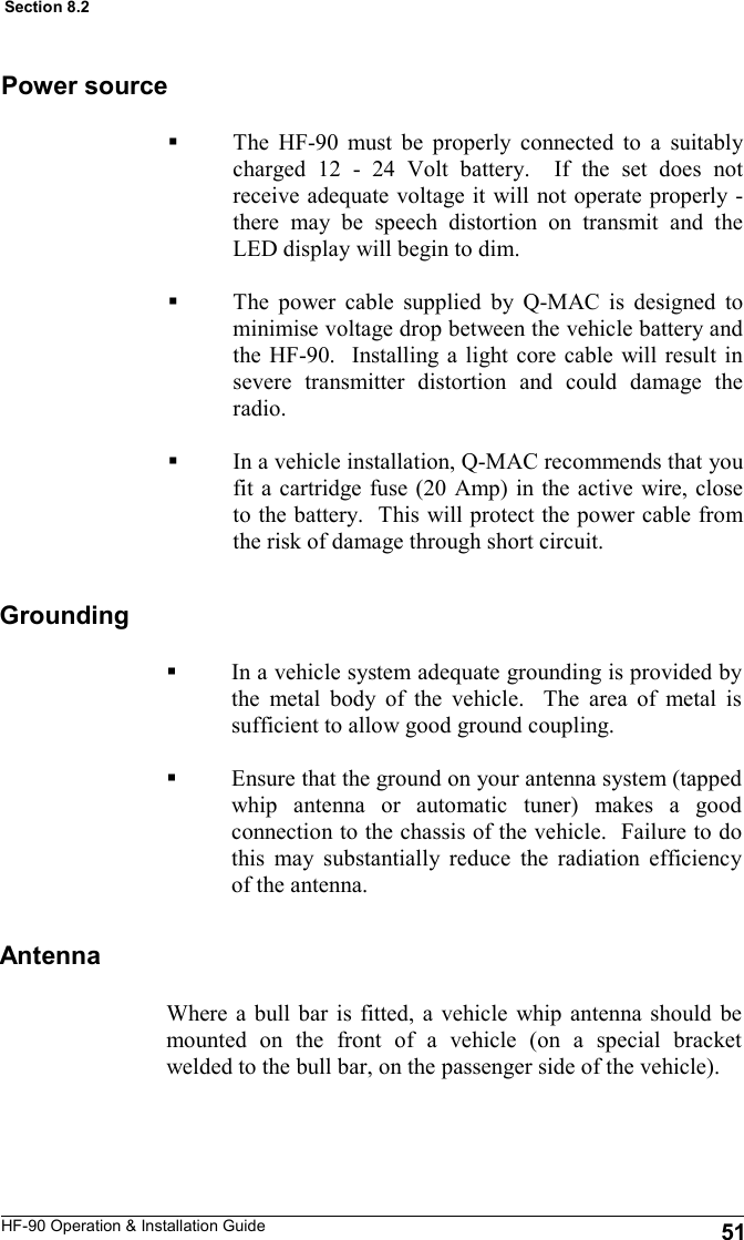 HF-90 Operation &amp; Installation Guide The HF-90 must be properly connected to a suitably charged 12 - 24 Volt battery.  If the set does not receive adequate voltage it will not operate properly - there may be speech distortion on transmit and the LED display will begin to dim.    The power cable supplied by Q-MAC is designed to minimise voltage drop between the vehicle battery and the HF-90.  Installing a light core cable will result in severe transmitter distortion and could damage the radio.  In a vehicle installation, Q-MAC recommends that you fit a cartridge fuse (20 Amp) in the active wire, close to the battery.  This will protect the power cable from the risk of damage through short circuit.  Power source Grounding Antenna Where a bull bar is fitted, a vehicle whip antenna should be mounted on the front of a vehicle (on a special bracket welded to the bull bar, on the passenger side of the vehicle).  51 Section 8.2 In a vehicle system adequate grounding is provided by the metal body of the vehicle.  The area of metal is sufficient to allow good ground coupling.  Ensure that the ground on your antenna system (tapped whip antenna or automatic tuner) makes a good connection to the chassis of the vehicle.  Failure to do this may substantially reduce the radiation efficiency of the antenna.  