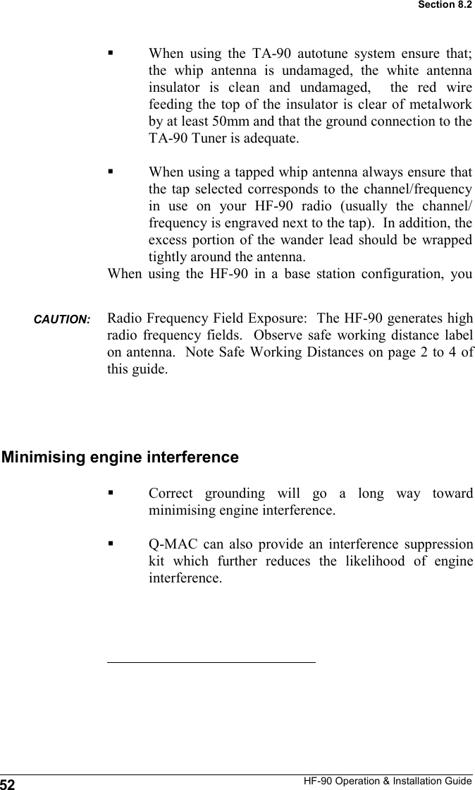 HF-90 Operation &amp; Installation Guide Minimising engine interference Correct grounding will go a long way toward minimising engine interference.  Q-MAC can also provide an interference suppression kit which further reduces the likelihood of engine interference. 52 Section 8.2 When using the TA-90 autotune system ensure that; the whip antenna is undamaged, the white antenna insulator is clean and undamaged,  the red wire feeding the top of the insulator is clear of metalwork by at least 50mm and that the ground connection to the TA-90 Tuner is adequate.  When using a tapped whip antenna always ensure that the tap selected corresponds to the channel/frequency in use on your HF-90 radio (usually the channel/frequency is engraved next to the tap).  In addition, the excess portion of the wander lead should be wrapped tightly around the antenna. When using the HF-90 in a base station configuration, you Radio Frequency Field Exposure:  The HF-90 generates high radio frequency fields.  Observe safe working distance label on antenna.  Note Safe Working Distances on page 2 to 4 of this guide. CAUTION:  