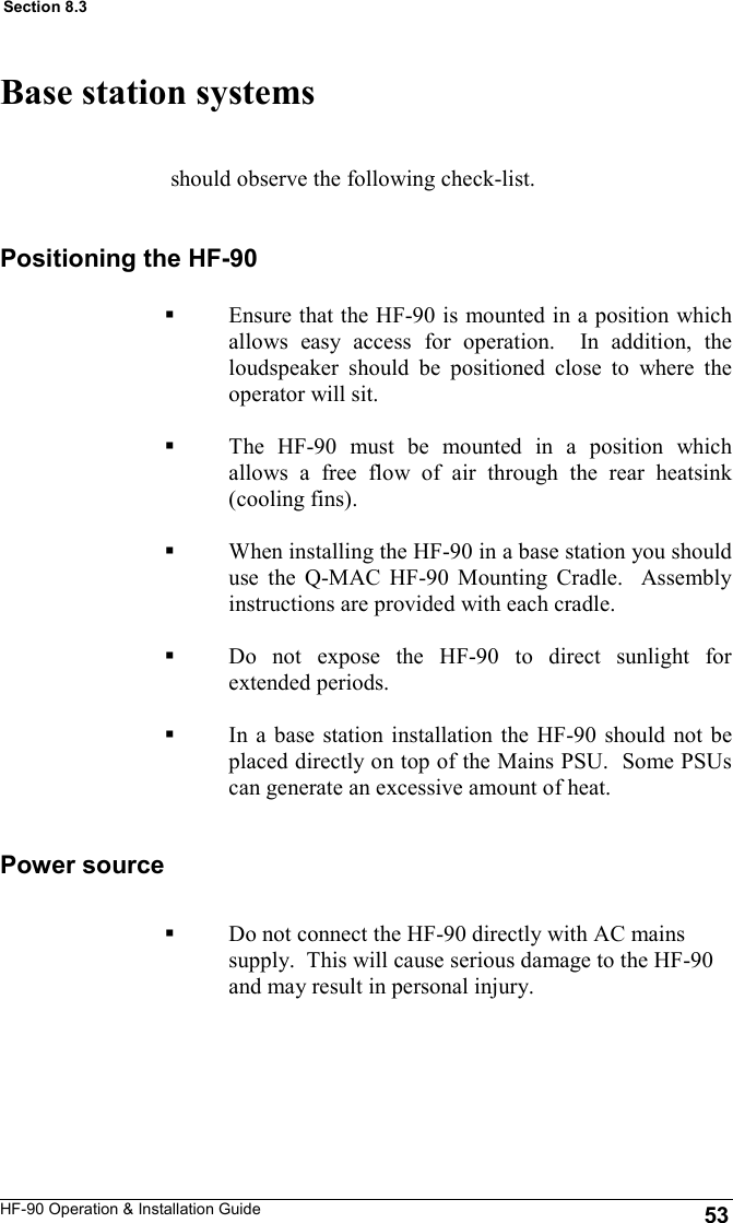 HF-90 Operation &amp; Installation Guide should observe the following check-list.  Base station systems Positioning the HF-90 Ensure that the HF-90 is mounted in a position which allows easy access for operation.  In addition, the loudspeaker should be positioned close to where the operator will sit.  The HF-90 must be mounted in a position which allows a free flow of air through the rear heatsink (cooling fins).  When installing the HF-90 in a base station you should use the Q-MAC HF-90 Mounting Cradle.  Assembly instructions are provided with each cradle.  Do not expose the HF-90 to direct sunlight for extended periods.  In a base station installation the HF-90 should not be placed directly on top of the Mains PSU.  Some PSUs can generate an excessive amount of heat.  53 Section 8.3 Power source Do not connect the HF-90 directly with AC mains supply.  This will cause serious damage to the HF-90 and may result in personal injury. 