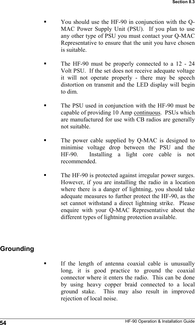 HF-90 Operation &amp; Installation Guide You should use the HF-90 in conjunction with the Q-MAC Power Supply Unit (PSU).  If you plan to use any other type of PSU you must contact your Q-MAC Representative to ensure that the unit you have chosen is suitable.   The HF-90 must be properly connected to a 12 - 24 Volt PSU.  If the set does not receive adequate voltage it will not operate properly - there may be speech distortion on transmit and the LED display will begin to dim.    The PSU used in conjunction with the HF-90 must be capable of providing 10 Amp continuous.  PSUs which are manufactured for use with CB radios are generally not suitable.  The power cable supplied by Q-MAC is designed to minimise voltage drop between the PSU and the HF-90.  Installing a light core cable is not recommended.  The HF-90 is protected against irregular power surges.  However, if you are installing the radio in a location where there is a danger of lightning, you should take adequate measures to further protect the HF-90, as the set cannot withstand a direct lightning strike.  Please enquire with your Q-MAC Representative about the different types of lightning protection available. 54 Section 8.3 If the length of antenna coaxial cable is unusually long, it is good practice to ground the coaxial connector where it enters the radio.  This can be done by using heavy copper braid connected to a local ground stake.  This may also result in improved rejection of local noise. Grounding 