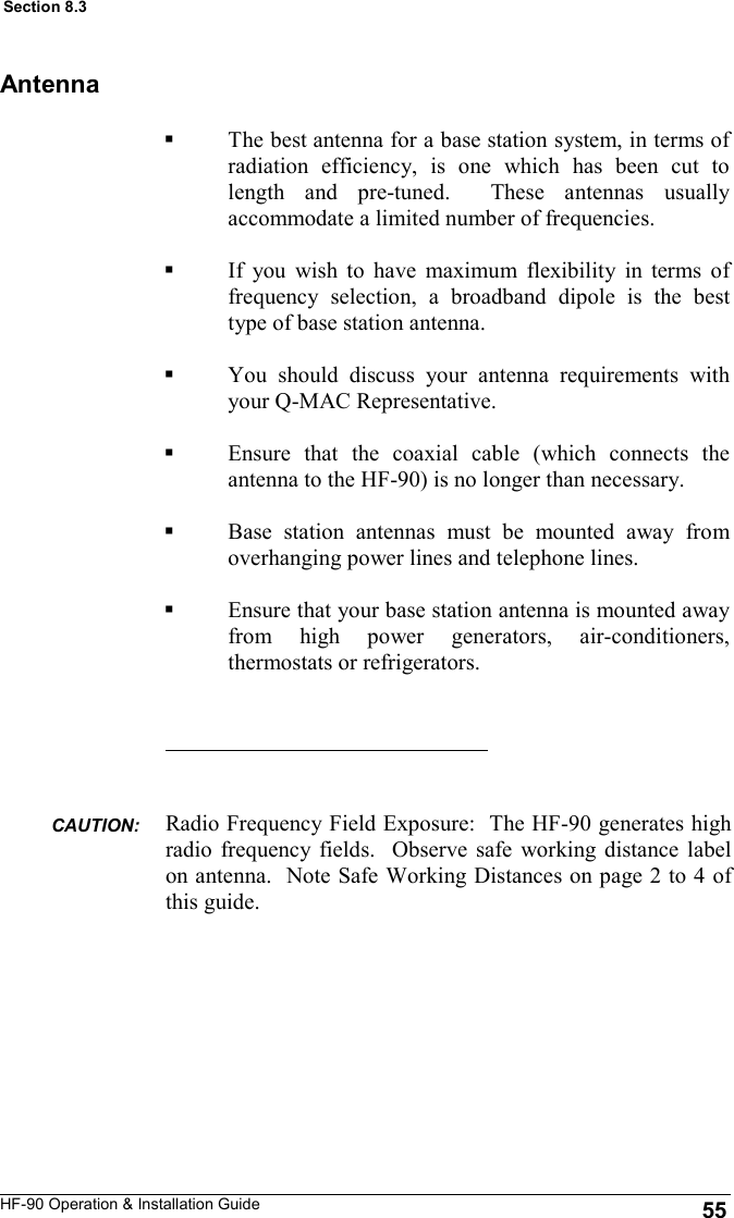 HF-90 Operation &amp; Installation Guide Antenna The best antenna for a base station system, in terms of radiation efficiency, is one which has been cut to length and pre-tuned.  These antennas usually accommodate a limited number of frequencies.  If you wish to have maximum flexibility in terms of frequency selection, a broadband dipole is the best type of base station antenna.  You should discuss your antenna requirements with your Q-MAC Representative.   Ensure that the coaxial cable (which connects the antenna to the HF-90) is no longer than necessary.    Base station antennas must be mounted away from overhanging power lines and telephone lines.  Ensure that your base station antenna is mounted away from high power generators, air-conditioners, thermostats or refrigerators. 55 Section 8.3 Radio Frequency Field Exposure:  The HF-90 generates high radio frequency fields.  Observe safe working distance label on antenna.  Note Safe Working Distances on page 2 to 4 of this guide. CAUTION:  