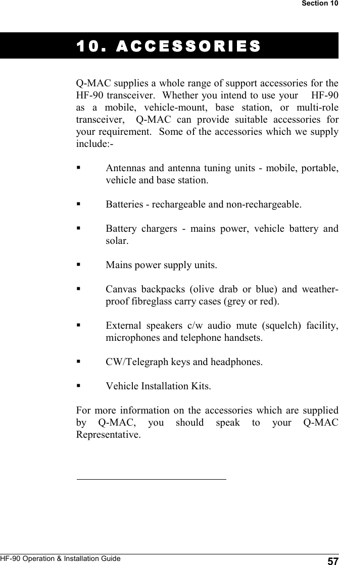 HF-90 Operation &amp; Installation Guide 10. ACCESSORIES10. ACCESSORIES10. ACCESSORIES10. ACCESSORIES    Q-MAC supplies a whole range of support accessories for the HF-90 transceiver.  Whether you intend to use your    HF-90 as a mobile, vehicle-mount, base station, or multi-role transceiver,  Q-MAC can provide suitable accessories for your requirement.  Some of the accessories which we supply include:-  Antennas and antenna tuning units - mobile, portable, vehicle and base station.  Batteries - rechargeable and non-rechargeable.  Battery chargers - mains power, vehicle battery and solar.  Mains power supply units.  Canvas backpacks (olive drab or blue) and weather-proof fibreglass carry cases (grey or red).  External speakers c/w audio mute (squelch) facility, microphones and telephone handsets.   CW/Telegraph keys and headphones.  Vehicle Installation Kits.  For more information on the accessories which are supplied by Q-MAC, you should speak to your Q-MAC Representative.   57 Section 10 