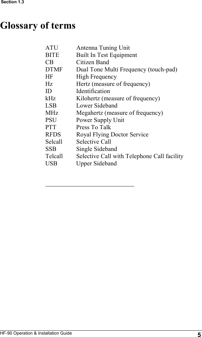 HF-90 Operation &amp; Installation Guide Glossary of terms ATU               Antenna Tuning Unit BITE              Built In Test Equipment CB                  Citizen Band DTMF            Dual Tone Multi Frequency (touch-pad) HF                  High Frequency Hz                  Hertz (measure of frequency) ID                   Identification kHz                Kilohertz (measure of frequency) LSB               Lower Sideband MHz               Megahertz (measure of frequency) PSU               Power Supply Unit PTT                Press To Talk RFDS             Royal Flying Doctor Service Selcall            Selective Call SSB                Single Sideband Telcall            Selective Call with Telephone Call facility USB               Upper Sideband  5 Section 1.3 