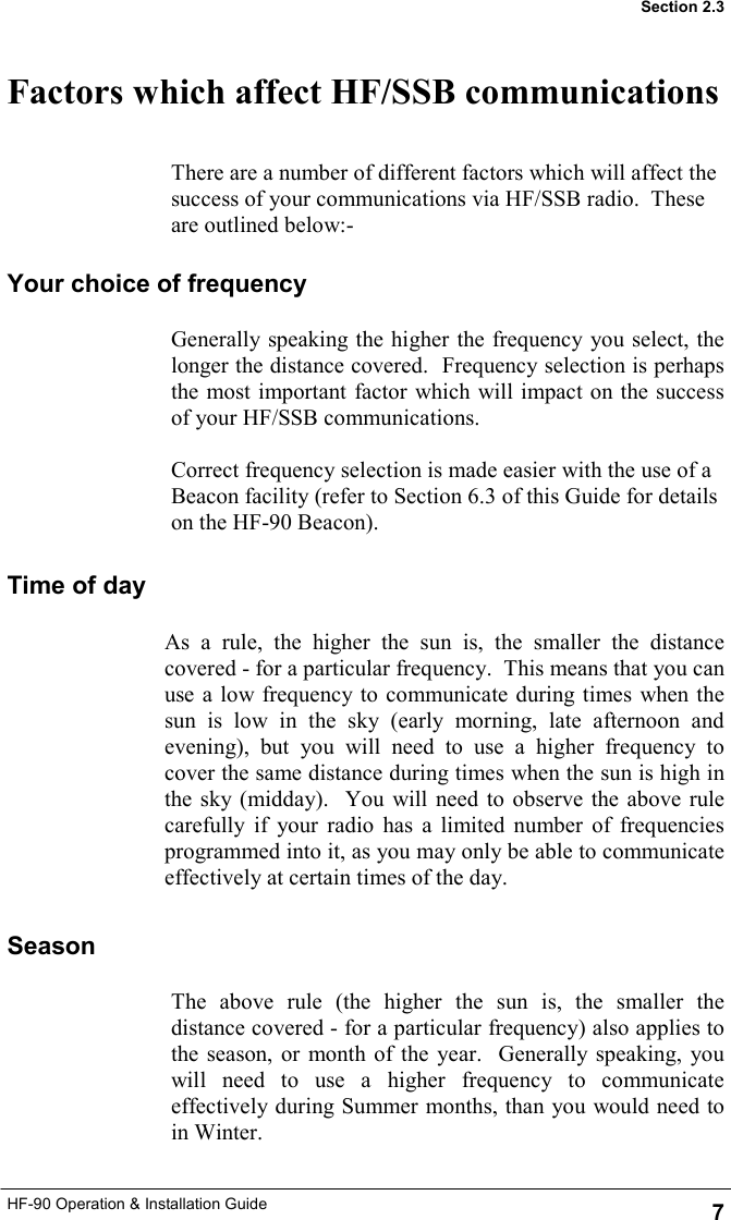 HF-90 Operation &amp; Installation Guide Factors which affect HF/SSB communications 7 Section 2.3 As a rule, the higher the sun is, the smaller the distance covered - for a particular frequency.  This means that you can use a low frequency to communicate during times when the sun is low in the sky (early morning, late afternoon and evening), but you will need to use a higher frequency to cover the same distance during times when the sun is high in the sky (midday).  You will need to observe the above rule carefully if your radio has a limited number of frequencies programmed into it, as you may only be able to communicate effectively at certain times of the day. There are a number of different factors which will affect the success of your communications via HF/SSB radio.  These are outlined below:- Your choice of frequency Generally speaking the higher the frequency you select, the longer the distance covered.  Frequency selection is perhaps the most important factor which will impact on the success of your HF/SSB communications.  Correct frequency selection is made easier with the use of a Beacon facility (refer to Section 6.3 of this Guide for details on the HF-90 Beacon). Time of day Season The above rule (the higher the sun is, the smaller the distance covered - for a particular frequency) also applies to the season, or month of the year.  Generally speaking, you will need to use a higher frequency to communicate effectively during Summer months, than you would need to in Winter. 