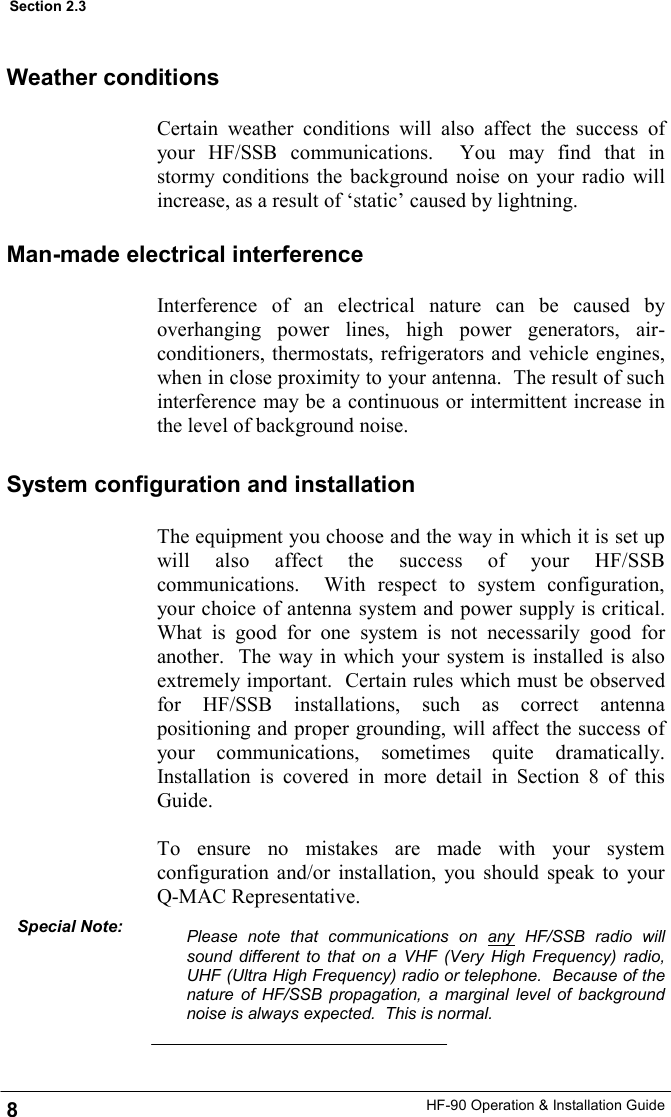 HF-90 Operation &amp; Installation Guide The equipment you choose and the way in which it is set up will also affect the success of your HF/SSB communications.  With respect to system configuration, your choice of antenna system and power supply is critical.  What is good for one system is not necessarily good for another.  The way in which your system is installed is also extremely important.  Certain rules which must be observed for HF/SSB installations, such as correct antenna positioning and proper grounding, will affect the success of your communications, sometimes quite dramatically.  Installation is covered in more detail in Section 8 of this Guide.  To ensure no mistakes are made with your system configuration and/or installation, you should speak to your Q-MAC Representative.  Please note that communications on any HF/SSB radio will sound different to that on a VHF (Very High Frequency) radio, UHF (Ultra High Frequency) radio or telephone.  Because of the nature of HF/SSB propagation, a marginal level of background noise is always expected.  This is normal.  8 Section 2.3 Weather conditions Certain weather conditions will also affect the success of your HF/SSB communications.  You may find that in stormy conditions the background noise on your radio will increase, as a result of ‘static’ caused by lightning. Man-made electrical interference Interference of an electrical nature can be caused by overhanging power lines, high power generators, air-conditioners, thermostats, refrigerators and vehicle engines, when in close proximity to your antenna.  The result of such interference may be a continuous or intermittent increase in the level of background noise. System configuration and installation Special Note: 