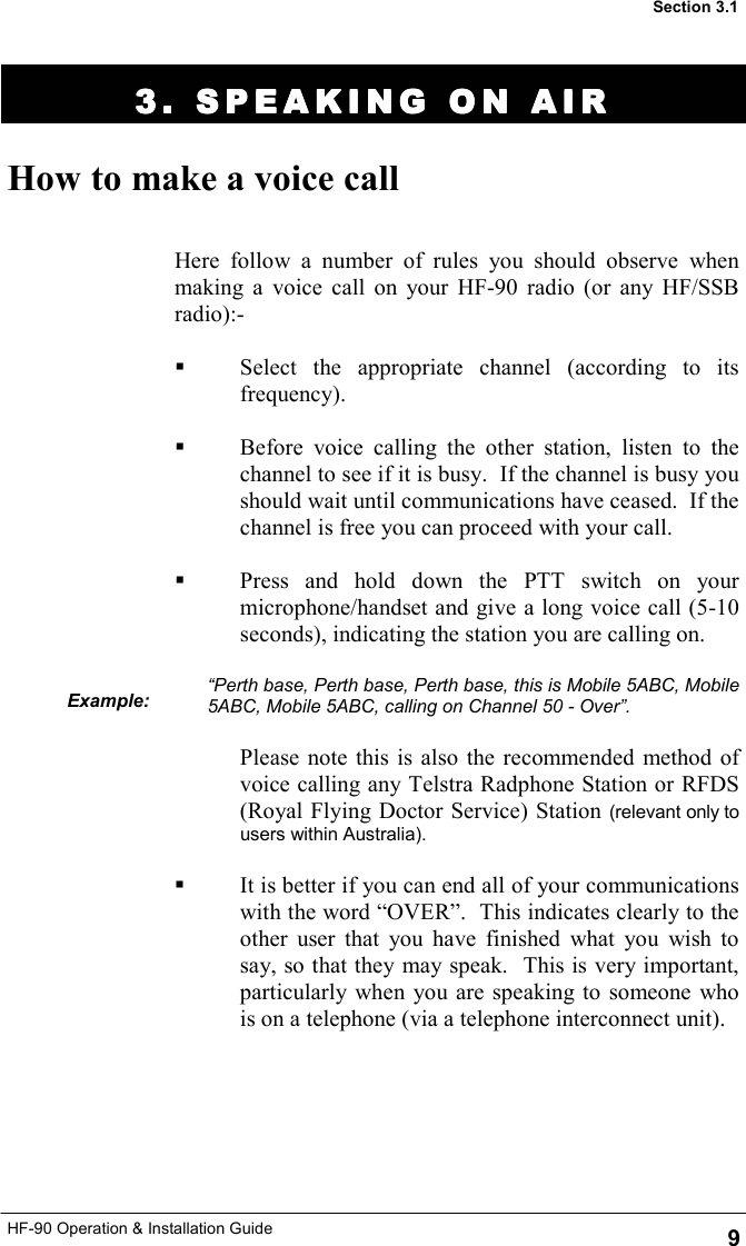 HF-90 Operation &amp; Installation Guide 3. SPEAKING ON AIR3. SPEAKING ON AIR3. SPEAKING ON AIR3. SPEAKING ON AIR    How to make a voice call Here follow a number of rules you should observe when making a voice call on your HF-90 radio (or any HF/SSB radio):-    Select the appropriate channel (according to its frequency).    Before voice calling the other station, listen to the channel to see if it is busy.  If the channel is busy you should wait until communications have ceased.  If the channel is free you can proceed with your call.    Press and hold down the PTT switch on your microphone/handset and give a long voice call (5-10 seconds), indicating the station you are calling on.    “Perth base, Perth base, Perth base, this is Mobile 5ABC, Mobile 5ABC, Mobile 5ABC, calling on Channel 50 - Over”.  Please note this is also the recommended method of voice calling any Telstra Radphone Station or RFDS (Royal Flying Doctor Service) Station (relevant only to users within Australia).    It is better if you can end all of your communications with the word “OVER”.  This indicates clearly to the other user that you have finished what you wish to say, so that they may speak.  This is very important, particularly when you are speaking to someone who is on a telephone (via a telephone interconnect unit). Example: 9 Section 3.1 