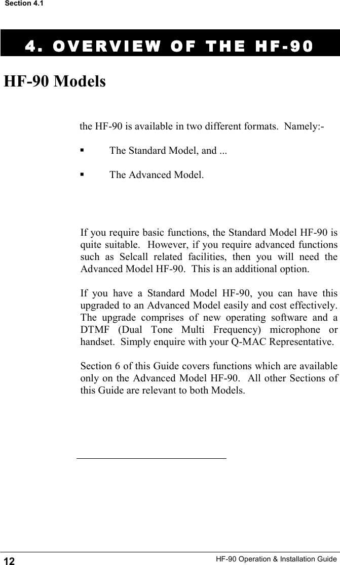 HF-90 Operation &amp; Installation Guide 4. OVERVIEW OF THE HF4. OVERVIEW OF THE HF4. OVERVIEW OF THE HF4. OVERVIEW OF THE HF----90909090    HF-90 Models the HF-90 is available in two different formats.  Namely:-    The Standard Model, and ...    The Advanced Model.  Section 4.1 12 If you require basic functions, the Standard Model HF-90 is quite suitable.  However, if you require advanced functions such as Selcall related facilities, then you will need the Advanced Model HF-90.  This is an additional option.  If you have a Standard Model HF-90, you can have this upgraded to an Advanced Model easily and cost effectively.  The upgrade comprises of new operating software and a DTMF (Dual Tone Multi Frequency) microphone or handset.  Simply enquire with your Q-MAC Representative.  Section 6 of this Guide covers functions which are available only on the Advanced Model HF-90.  All other Sections of this Guide are relevant to both Models.   