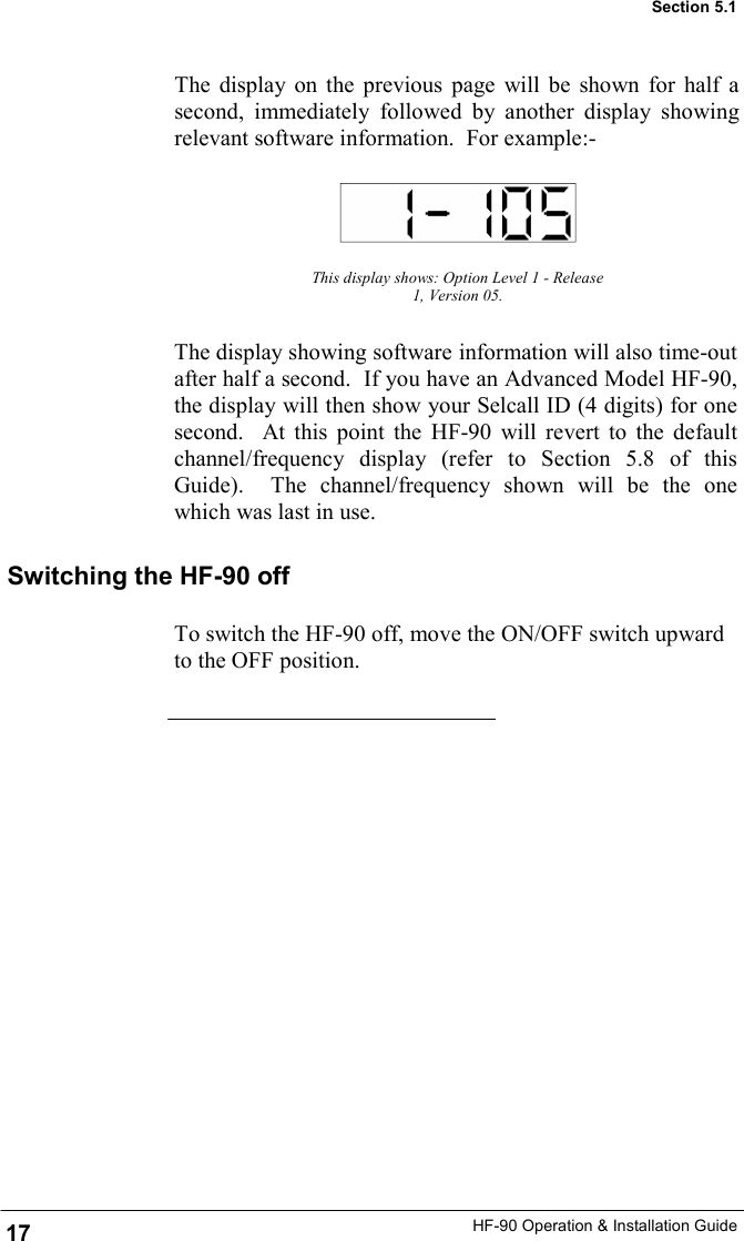 HF-90 Operation &amp; Installation Guide The display on the previous page will be shown for half a second, immediately followed by another display showing relevant software information.  For example:- This display shows: Option Level 1 - Release 1, Version 05. 17 Section 5.1 The display showing software information will also time-out after half a second.  If you have an Advanced Model HF-90, the display will then show your Selcall ID (4 digits) for one second.  At this point the HF-90 will revert to the default channel/frequency display (refer to Section 5.8 of this Guide).  The channel/frequency shown will be the one which was last in use. Switching the HF-90 off To switch the HF-90 off, move the ON/OFF switch upward to the OFF position. 