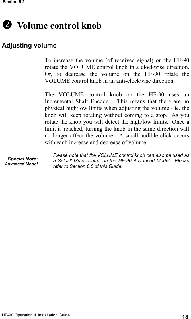 HF-90 Operation &amp; Installation Guide   Volume control knob To increase the volume (of received signal) on the HF-90 rotate the VOLUME control knob in a clockwise direction.  Or, to decrease the volume on the HF-90 rotate the VOLUME control knob in an anti-clockwise direction.  The VOLUME control knob on the HF-90 uses an Incremental Shaft Encoder.  This means that there are no physical high/low limits when adjusting the volume - ie. the knob will keep rotating without coming to a stop.  As you rotate the knob you will detect the high/low limits.  Once a limit is reached, turning the knob in the same direction will no longer affect the volume.  A small audible click occurs with each increase and decrease of volume.  Please note that the VOLUME control knob can also be used as a Selcall Mute control on the HF-90 Advanced Model.  Please refer to Section 6.5 of this Guide. Special Note: Advanced Model 18 Section 5.2 Adjusting volume 