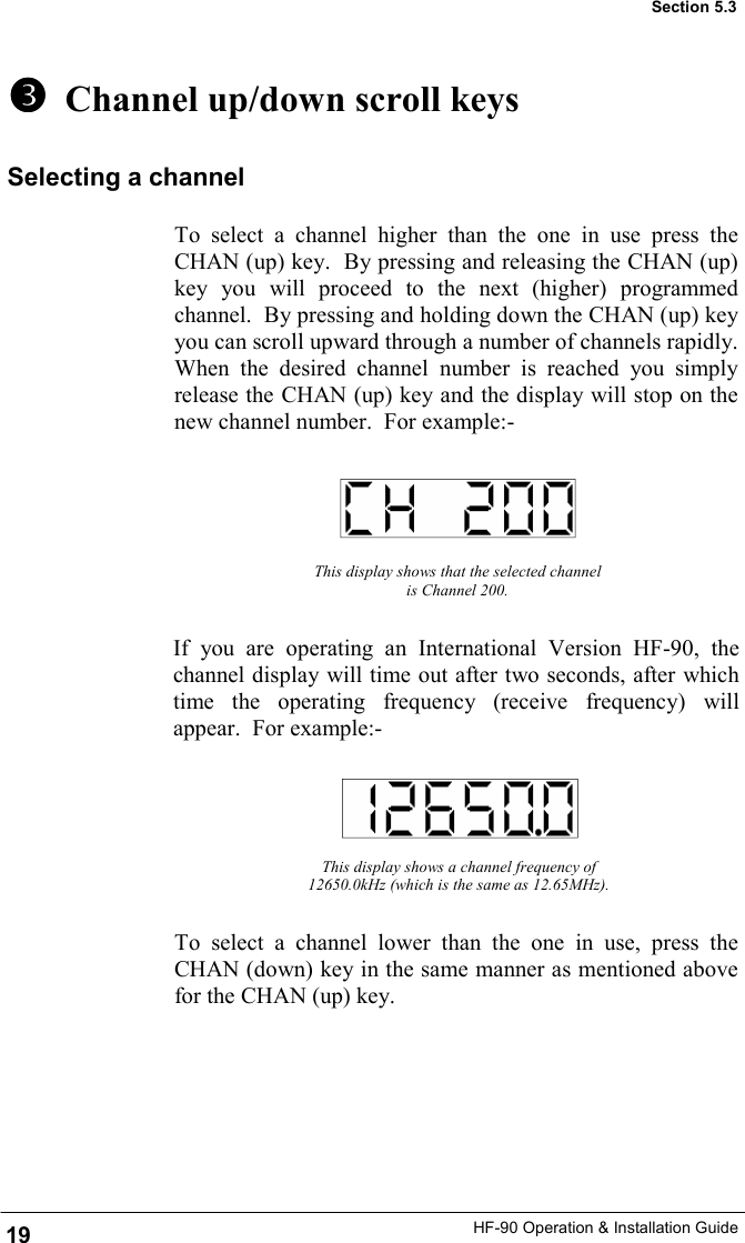 HF-90 Operation &amp; Installation Guide   Channel up/down scroll keys To select a channel higher than the one in use press the CHAN (up) key.  By pressing and releasing the CHAN (up) key you will proceed to the next (higher) programmed channel.  By pressing and holding down the CHAN (up) key you can scroll upward through a number of channels rapidly.  When the desired channel number is reached you simply release the CHAN (up) key and the display will stop on the new channel number.  For example:- 19 Section 5.3 Selecting a channel To select a channel lower than the one in use, press the CHAN (down) key in the same manner as mentioned above for the CHAN (up) key.   This display shows that the selected channel is Channel 200. If you are operating an International Version HF-90, the channel display will time out after two seconds, after which time the operating frequency (receive frequency) will appear.  For example:- This display shows a channel frequency of 12650.0kHz (which is the same as 12.65MHz). 