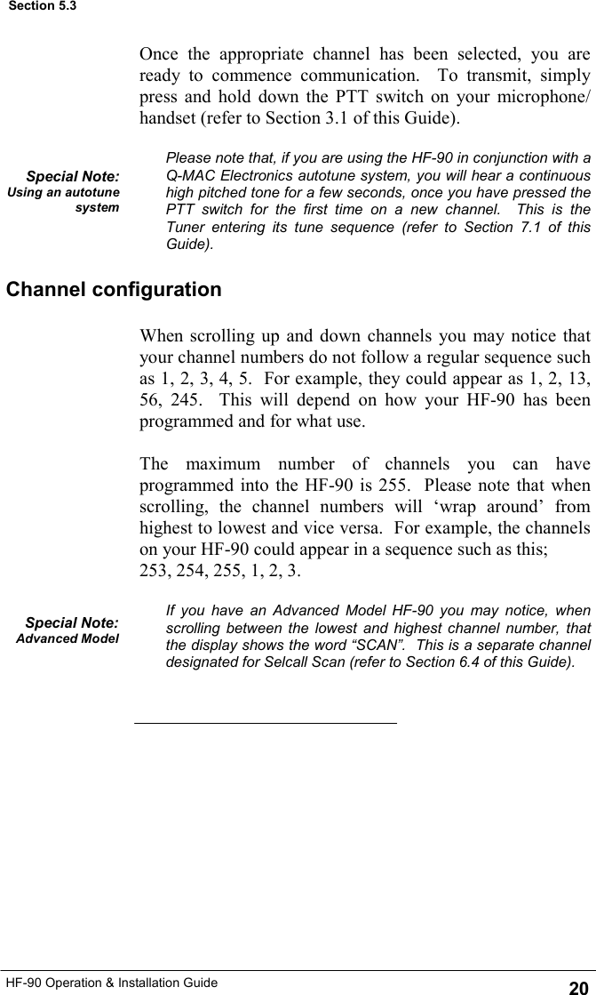 HF-90 Operation &amp; Installation Guide 20 Section 5.3 When scrolling up and down channels you may notice that your channel numbers do not follow a regular sequence such as 1, 2, 3, 4, 5.  For example, they could appear as 1, 2, 13, 56, 245.  This will depend on how your HF-90 has been programmed and for what use.  The maximum number of channels you can have programmed into the HF-90 is 255.  Please note that when scrolling, the channel numbers will ‘wrap around’ from highest to lowest and vice versa.  For example, the channels on your HF-90 could appear in a sequence such as this;  253, 254, 255, 1, 2, 3.  If you have an Advanced Model HF-90 you may notice, when scrolling between the lowest and highest channel number, that the display shows the word “SCAN”.  This is a separate channel designated for Selcall Scan (refer to Section 6.4 of this Guide).  Special Note: Advanced Model Channel configuration Once the appropriate channel has been selected, you are ready to commence communication.  To transmit, simply press and hold down the PTT switch on your microphone/handset (refer to Section 3.1 of this Guide).  Please note that, if you are using the HF-90 in conjunction with a Q-MAC Electronics autotune system, you will hear a continuous high pitched tone for a few seconds, once you have pressed the PTT switch for the first time on a new channel.  This is the  Tuner entering its tune sequence (refer to Section 7.1 of this Guide). Special Note: Using an autotune system 