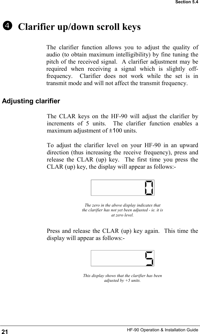 HF-90 Operation &amp; Installation Guide   Clarifier up/down scroll keys The clarifier function allows you to adjust the quality of audio (to obtain maximum intelligibility) by fine tuning the pitch of the received signal.  A clarifier adjustment may be required when receiving a signal which is slightly off-frequency.  Clarifier does not work while the set is in transmit mode and will not affect the transmit frequency. The zero in the above display indicates that the clarifier has not yet been adjusted - ie. it is at zero level. Press and release the CLAR (up) key again.  This time the display will appear as follows:- This display shows that the clarifier has been adjusted by +5 units. Section 5.4 Adjusting clarifier The CLAR keys on the HF-90 will adjust the clarifier by increments of 5 units.  The clarifier function enables a maximum adjustment of ±100 units.  To adjust the clarifier level on your HF-90 in an upward direction (thus increasing the receive frequency), press and release the CLAR (up) key.  The first time you press the CLAR (up) key, the display will appear as follows:- 21 