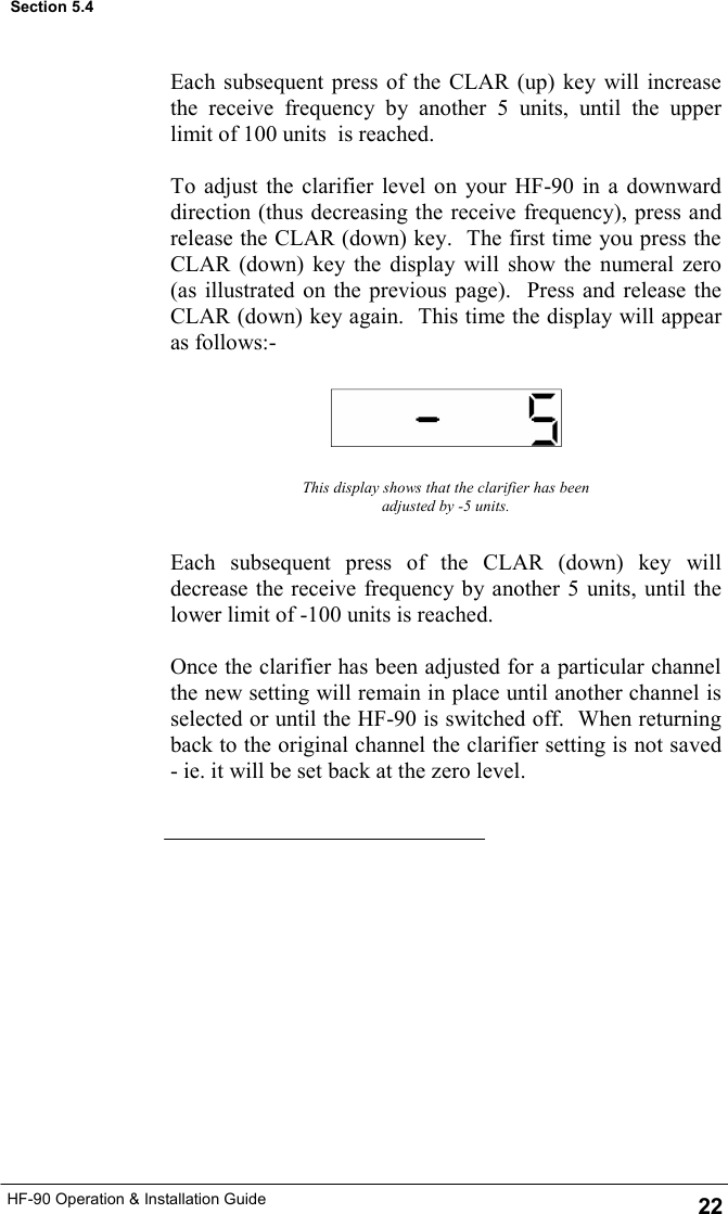 HF-90 Operation &amp; Installation Guide Each subsequent press of the CLAR (up) key will increase the receive frequency by another 5 units, until the upper limit of 100 units  is reached.  To adjust the clarifier level on your HF-90 in a downward direction (thus decreasing the receive frequency), press and release the CLAR (down) key.  The first time you press the CLAR (down) key the display will show the numeral zero (as illustrated on the previous page).  Press and release the CLAR (down) key again.  This time the display will appear as follows:- This display shows that the clarifier has been adjusted by -5 units. Each subsequent press of the CLAR (down) key will decrease the receive frequency by another 5 units, until the lower limit of -100 units is reached.  Once the clarifier has been adjusted for a particular channel the new setting will remain in place until another channel is selected or until the HF-90 is switched off.  When returning back to the original channel the clarifier setting is not saved - ie. it will be set back at the zero level. Section 5.4 22 