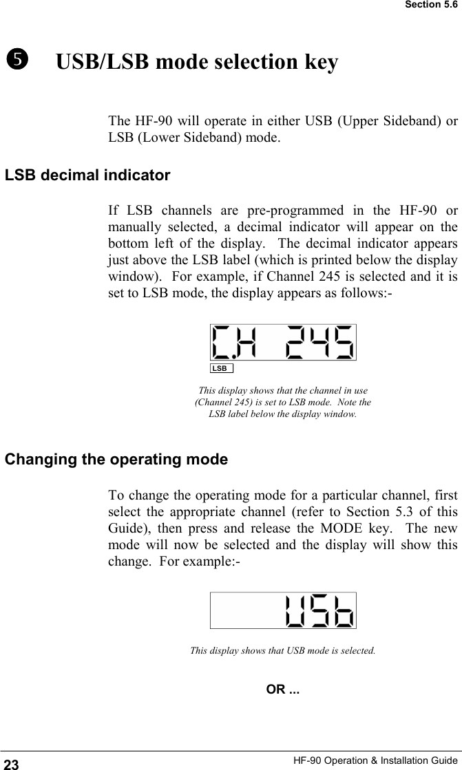 HF-90 Operation &amp; Installation Guide      USB/LSB mode selection key The HF-90 will operate in either USB (Upper Sideband) or LSB (Lower Sideband) mode. This display shows that the channel in use (Channel 245) is set to LSB mode.  Note the LSB label below the display window. To change the operating mode for a particular channel, first select the appropriate channel (refer to Section 5.3 of this Guide), then press and release the MODE key.  The new mode will now be selected and the display will show this change.  For example:- This display shows that USB mode is selected. OR ... LSB Section 5.6 LSB decimal indicator If LSB channels are pre-programmed in the HF-90 or manually selected, a decimal indicator will appear on the bottom left of the display.  The decimal indicator appears just above the LSB label (which is printed below the display window).  For example, if Channel 245 is selected and it is set to LSB mode, the display appears as follows:- Changing the operating mode 23 