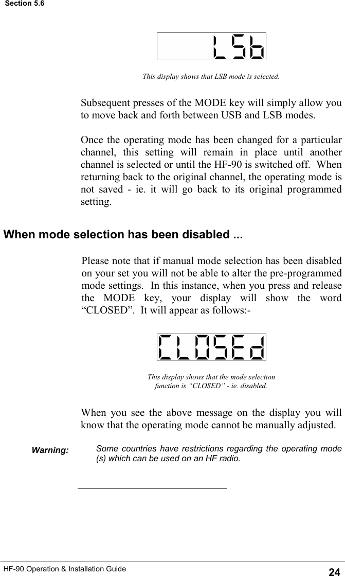 HF-90 Operation &amp; Installation Guide This display shows that LSB mode is selected. Subsequent presses of the MODE key will simply allow you to move back and forth between USB and LSB modes.  Once the operating mode has been changed for a particular channel, this setting will remain in place until another channel is selected or until the HF-90 is switched off.  When returning back to the original channel, the operating mode is not saved - ie. it will go back to its original programmed setting. This display shows that the mode selection function is “CLOSED” - ie. disabled. When you see the above message on the display you will know that the operating mode cannot be manually adjusted.  Some countries have restrictions regarding the operating mode(s) which can be used on an HF radio. Warning: Section 5.6 When mode selection has been disabled ... Please note that if manual mode selection has been disabled on your set you will not be able to alter the pre-programmed mode settings.  In this instance, when you press and release the MODE key, your display will show the word “CLOSED”.  It will appear as follows:- 24 