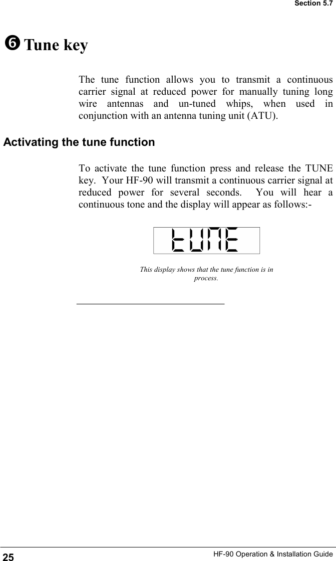 HF-90 Operation &amp; Installation Guide   Tune key The tune function allows you to transmit a continuous carrier signal at reduced power for manually tuning long wire antennas and un-tuned whips, when used in conjunction with an antenna tuning unit (ATU). This display shows that the tune function is in process. Section 5.7 Activating the tune function To activate the tune function press and release the TUNE key.  Your HF-90 will transmit a continuous carrier signal at reduced power for several seconds.  You will hear a continuous tone and the display will appear as follows:-  25 