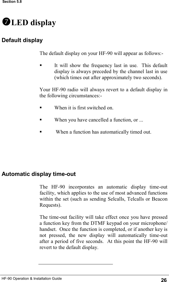 HF-90 Operation &amp; Installation Guide The default display on your HF-90 will appear as follows:-    It will show the frequency last in use.  This default display is always preceded by the channel last in use (which times out after approximately two seconds).  Your HF-90 radio will always revert to a default display in the following circumstances:-    When it is first switched on.     When you have cancelled a function, or ...     When a function has automatically timed out.    Default display The HF-90 incorporates an automatic display time-out facility, which applies to the use of most advanced functions within the set (such as sending Selcalls, Telcalls or Beacon Requests).   The time-out facility will take effect once you have pressed a function key from the DTMF keypad on your microphone/handset.  Once the function is completed, or if another key is not pressed, the new display will automatically time-out after a period of five seconds.  At this point the HF-90 will revert to the default display.   Automatic display time-out   LED display 26 Section 5.8 