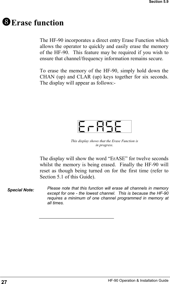 HF-90 Operation &amp; Installation Guide The HF-90 incorporates a direct entry Erase Function which allows the operator to quickly and easily erase the memory of the HF-90.  This feature may be required if you wish to ensure that channel/frequency information remains secure.  To erase the memory of the HF-90, simply hold down the CHAN (up) and CLAR (up) keys together for six seconds.  The display will appear as follows:-     Erase function This display shows that the Erase Function is in progress. The display will show the word “ErASE” for twelve seconds whilst the memory is being erased.  Finally the HF-90 will reset as though being turned on for the first time (refer to Section 5.1 of this Guide).  Please note that this function will erase all channels in memory except for one - the lowest channel.  This is because the HF-90 requires a minimum of one channel programmed in memory at all times.   Special Note:  27 Section 5.9 