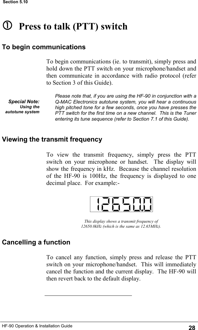 HF-90 Operation &amp; Installation Guide To cancel any function, simply press and release the PTT switch on your microphone/handset.  This will immediately cancel the function and the current display.  The HF-90 will then revert back to the default display. This display shows a transmit frequency of 12650.0kHz (which is the same as 12.65MHz). Viewing the transmit frequency To view the transmit frequency, simply press the PTT switch on your microphone or handset.  The display will show the frequency in kHz.  Because the channel resolution of the HF-90 is 100Hz, the frequency is displayed to one decimal place.  For example:-   Press to talk (PTT) switch To begin communications (ie. to transmit), simply press and hold down the PTT switch on your microphone/handset and then communicate in accordance with radio protocol (refer to Section 3 of this Guide).  Please note that, if you are using the HF-90 in conjunction with a Q-MAC Electronics autotune system, you will hear a continuous high pitched tone for a few seconds, once you have presses the PTT switch for the first time on a new channel.  This is the Tuner entering its tune sequence (refer to Section 7.1 of this Guide). Special Note: Using the autotune system To begin communications Cancelling a function 28 Section 5.10 