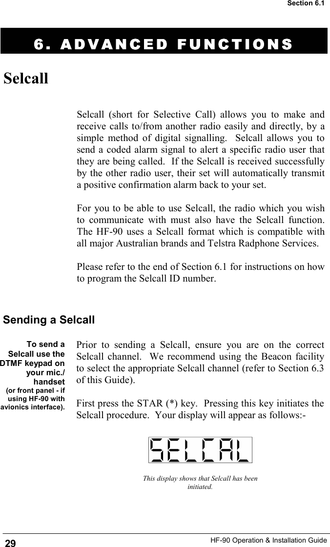 HF-90 Operation &amp; Installation Guide 6. ADVANCED FUNCTION6. ADVANCED FUNCTION6. ADVANCED FUNCTION6. ADVANCED FUNCTIONSSSS    Selcall Selcall (short for Selective Call) allows you to make and receive calls to/from another radio easily and directly, by a simple method of digital signalling.  Selcall allows you to send a coded alarm signal to alert a specific radio user that they are being called.  If the Selcall is received successfully by the other radio user, their set will automatically transmit a positive confirmation alarm back to your set.  For you to be able to use Selcall, the radio which you wish to communicate with must also have the Selcall function.  The HF-90 uses a Selcall format which is compatible with all major Australian brands and Telstra Radphone Services.  Please refer to the end of Section 6.1 for instructions on how to program the Selcall ID number.  To send a Selcall use the DTMF keypad on your mic./handset  (or front panel - if using HF-90 with avionics interface). This display shows that Selcall has been initiated. Sending a Selcall Prior to sending a Selcall, ensure you are on the correct Selcall channel.  We recommend using the Beacon facility to select the appropriate Selcall channel (refer to Section 6.3 of this Guide).  First press the STAR (*) key.  Pressing this key initiates the Selcall procedure.  Your display will appear as follows:- 29 Section 6.1 