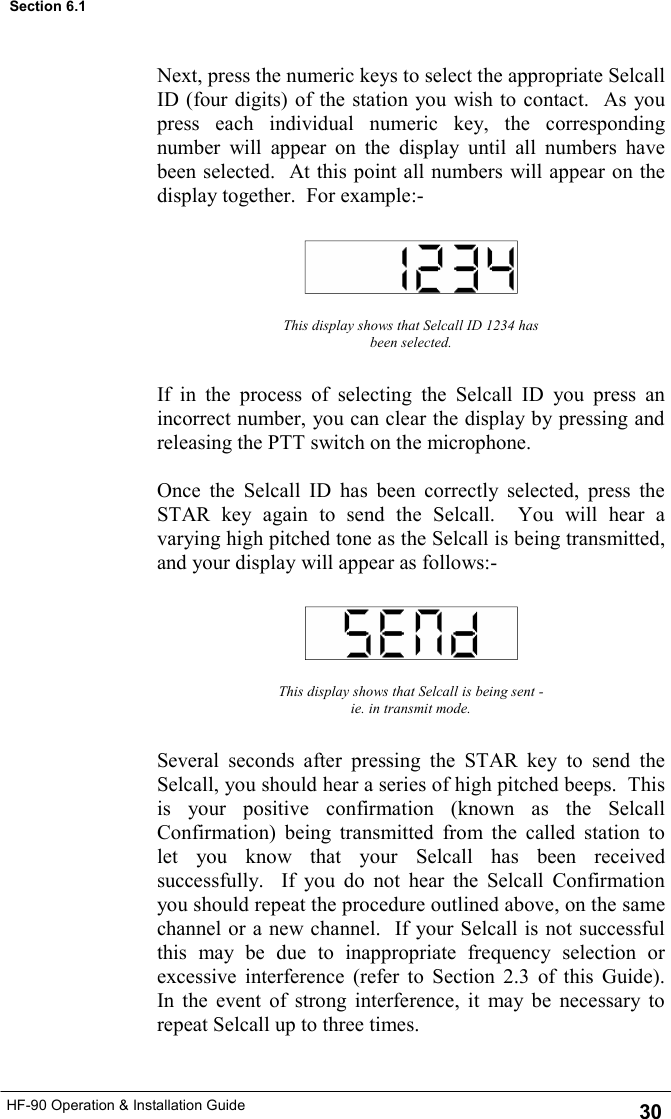 HF-90 Operation &amp; Installation Guide Next, press the numeric keys to select the appropriate Selcall ID (four digits) of the station you wish to contact.  As you press each individual numeric key, the corresponding number will appear on the display until all numbers have been selected.  At this point all numbers will appear on the display together.  For example:-  This display shows that Selcall ID 1234 has been selected. If in the process of selecting the Selcall ID you press an incorrect number, you can clear the display by pressing and releasing the PTT switch on the microphone.  Once the Selcall ID has been correctly selected, press the STAR key again to send the Selcall.  You will hear a varying high pitched tone as the Selcall is being transmitted, and your display will appear as follows:- This display shows that Selcall is being sent - ie. in transmit mode. Several seconds after pressing the STAR key to send the Selcall, you should hear a series of high pitched beeps.  This is your positive confirmation (known as the Selcall Confirmation) being transmitted from the called station to let you know that your Selcall has been received successfully.  If you do not hear the Selcall Confirmation you should repeat the procedure outlined above, on the same channel or a new channel.  If your Selcall is not successful this may be due to inappropriate frequency selection or excessive interference (refer to Section 2.3 of this Guide).  In the event of strong interference, it may be necessary to repeat Selcall up to three times. 30 Section 6.1 