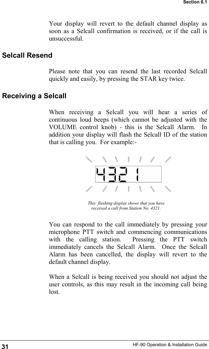 HF-90 Operation &amp; Installation Guide Your display will revert to the default channel display as soon as a Selcall confirmation is received, or if the call is unsuccessful. This  flashing display shows that you have received a call from Station No. 4321. You can respond to the call immediately by pressing your microphone PTT switch and commencing communications with the calling station.  Pressing the PTT switch immediately cancels the Selcall Alarm.  Once the Selcall Alarm has been cancelled, the display will revert to the default channel display.  When a Selcall is being received you should not adjust the user controls, as this may result in the incoming call being lost.    Receiving a Selcall When receiving a Selcall you will hear a series of continuous loud beeps (which cannot be adjusted with the VOLUME control knob) - this is the Selcall Alarm.  In addition your display will flash the Selcall ID of the station that is calling you.  For example:- Selcall Resend Please note that you can resend the last recorded Selcall quickly and easily, by pressing the STAR key twice.   31 Section 6.1 