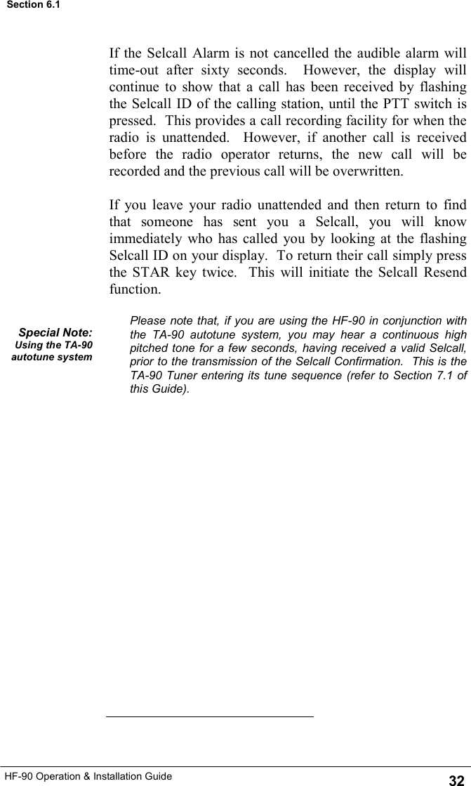 HF-90 Operation &amp; Installation Guide If the Selcall Alarm is not cancelled the audible alarm will time-out after sixty seconds.  However, the display will continue to show that a call has been received by flashing the Selcall ID of the calling station, until the PTT switch is pressed.  This provides a call recording facility for when the radio is unattended.  However, if another call is received before the radio operator returns, the new call will be recorded and the previous call will be overwritten.  If you leave your radio unattended and then return to find that someone has sent you a Selcall, you will know immediately who has called you by looking at the flashing Selcall ID on your display.  To return their call simply press the STAR key twice.  This will initiate the Selcall Resend function.  Please note that, if you are using the HF-90 in conjunction with the TA-90 autotune system, you may hear a continuous high pitched tone for a few seconds, having received a valid Selcall, prior to the transmission of the Selcall Confirmation.  This is the TA-90 Tuner entering its tune sequence (refer to Section 7.1 of this Guide). Special Note: Using the TA-90 autotune system 32 Section 6.1 