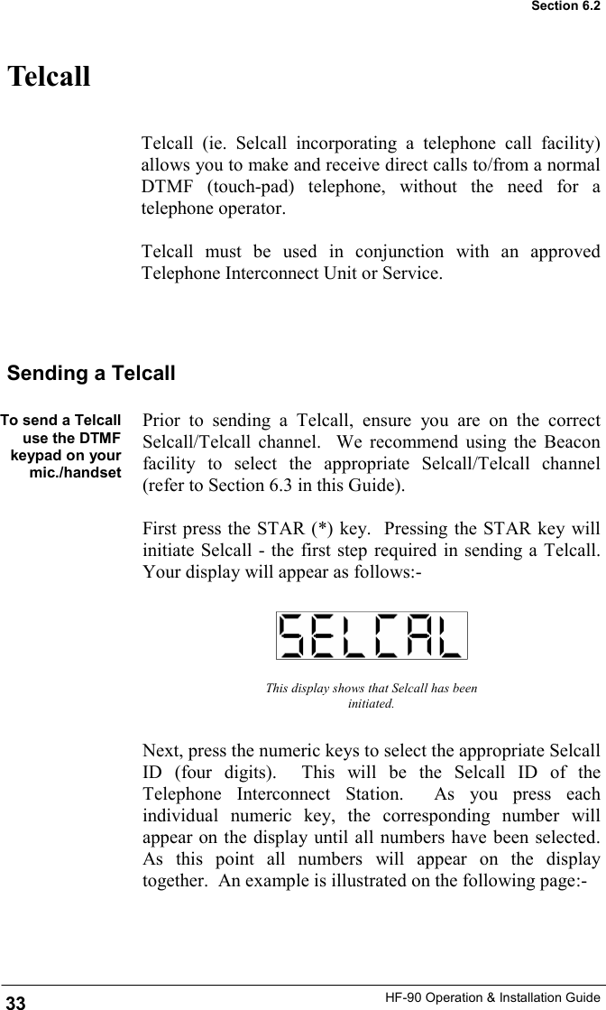 HF-90 Operation &amp; Installation Guide Telcall Telcall (ie. Selcall incorporating a telephone call facility) allows you to make and receive direct calls to/from a normal DTMF (touch-pad) telephone, without the need for a telephone operator.  Telcall must be used in conjunction with an approved Telephone Interconnect Unit or Service.   This display shows that Selcall has been initiated. Next, press the numeric keys to select the appropriate Selcall ID (four digits).  This will be the Selcall ID of the Telephone Interconnect Station.  As you press each individual numeric key, the corresponding number will appear on the display until all numbers have been selected.  As this point all numbers will appear on the display together.  An example is illustrated on the following page:- Sending a Telcall  To send a Telcall use the DTMF keypad on your mic./handset   Prior to sending a Telcall, ensure you are on the correct Selcall/Telcall channel.  We recommend using the Beacon facility to select the appropriate Selcall/Telcall channel (refer to Section 6.3 in this Guide).  First press the STAR (*) key.  Pressing the STAR key will initiate Selcall - the first step required in sending a Telcall.  Your display will appear as follows:- 33 Section 6.2 