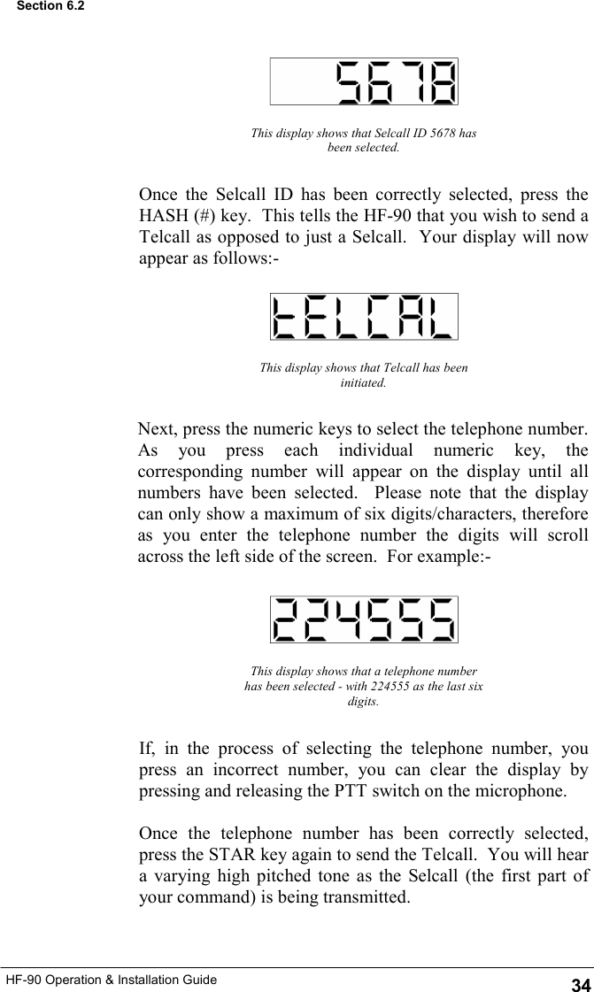 HF-90 Operation &amp; Installation Guide This display shows that Selcall ID 5678 has been selected. Once the Selcall ID has been correctly selected, press the HASH (#) key.  This tells the HF-90 that you wish to send a Telcall as opposed to just a Selcall.  Your display will now appear as follows:- This display shows that Telcall has been initiated. Next, press the numeric keys to select the telephone number.  As you press each individual numeric key, the corresponding number will appear on the display until all numbers have been selected.  Please note that the display can only show a maximum of six digits/characters, therefore as you enter the telephone number the digits will scroll across the left side of the screen.  For example:- This display shows that a telephone number has been selected - with 224555 as the last six digits. If, in the process of selecting the telephone number, you press an incorrect number, you can clear the display by pressing and releasing the PTT switch on the microphone.  Once the telephone number has been correctly selected, press the STAR key again to send the Telcall.  You will hear a varying high pitched tone as the Selcall (the first part of your command) is being transmitted. 34 Section 6.2 