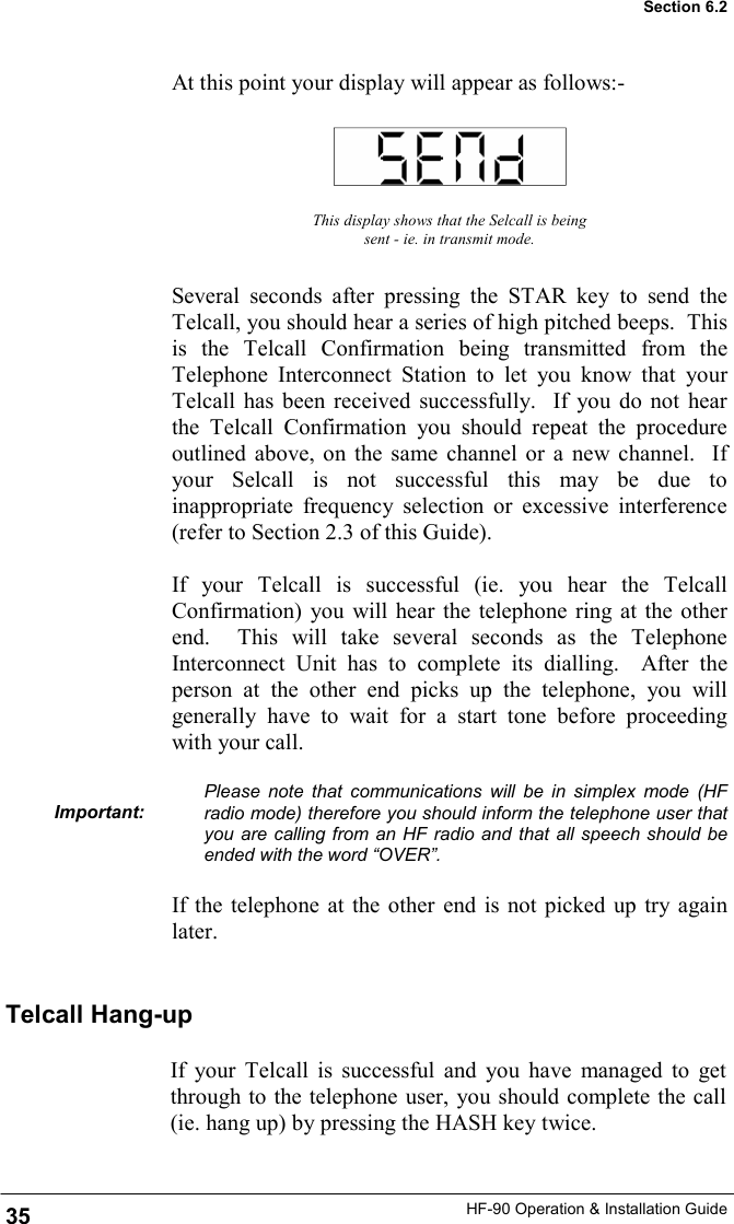 HF-90 Operation &amp; Installation Guide At this point your display will appear as follows:- This display shows that the Selcall is being sent - ie. in transmit mode. Several seconds after pressing the STAR key to send the Telcall, you should hear a series of high pitched beeps.  This is the Telcall Confirmation being transmitted from the Telephone Interconnect Station to let you know that your Telcall has been received successfully.  If you do not hear the Telcall Confirmation you should repeat the procedure outlined above, on the same channel or a new channel.  If your Selcall is not successful this may be due to inappropriate frequency selection or excessive interference (refer to Section 2.3 of this Guide).    If your Telcall is successful (ie. you hear the Telcall Confirmation) you will hear the telephone ring at the other end.  This will take several seconds as the Telephone Interconnect Unit has to complete its dialling.  After the person at the other end picks up the telephone, you will generally have to wait for a start tone before proceeding with your call.  Please note that communications will be in simplex mode (HF radio mode) therefore you should inform the telephone user that you are calling from an HF radio and that all speech should be ended with the word “OVER”.  If the telephone at the other end is not picked up try again later.  Important: Telcall Hang-up If your Telcall is successful and you have managed to get through to the telephone user, you should complete the call (ie. hang up) by pressing the HASH key twice.    35 Section 6.2 