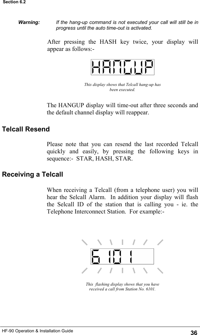 HF-90 Operation &amp; Installation Guide This display shows that Telcall hang-up has been executed. The HANGUP display will time-out after three seconds and the default channel display will reappear. This  flashing display shows that you have received a call from Station No. 6101. If the hang-up command is not executed your call will still be in progress until the auto time-out is activated.  After pressing the HASH key twice, your display will appear as follows:- Receiving a Telcall When receiving a Telcall (from a telephone user) you will hear the Selcall Alarm.  In addition your display will flash the Selcall ID of the station that is calling you - ie. the Telephone Interconnect Station.  For example:- Telcall Resend Please note that you can resend the last recorded Telcall quickly and easily, by pressing the following keys in sequence:-  STAR, HASH, STAR.   Warning: 36 Section 6.2 