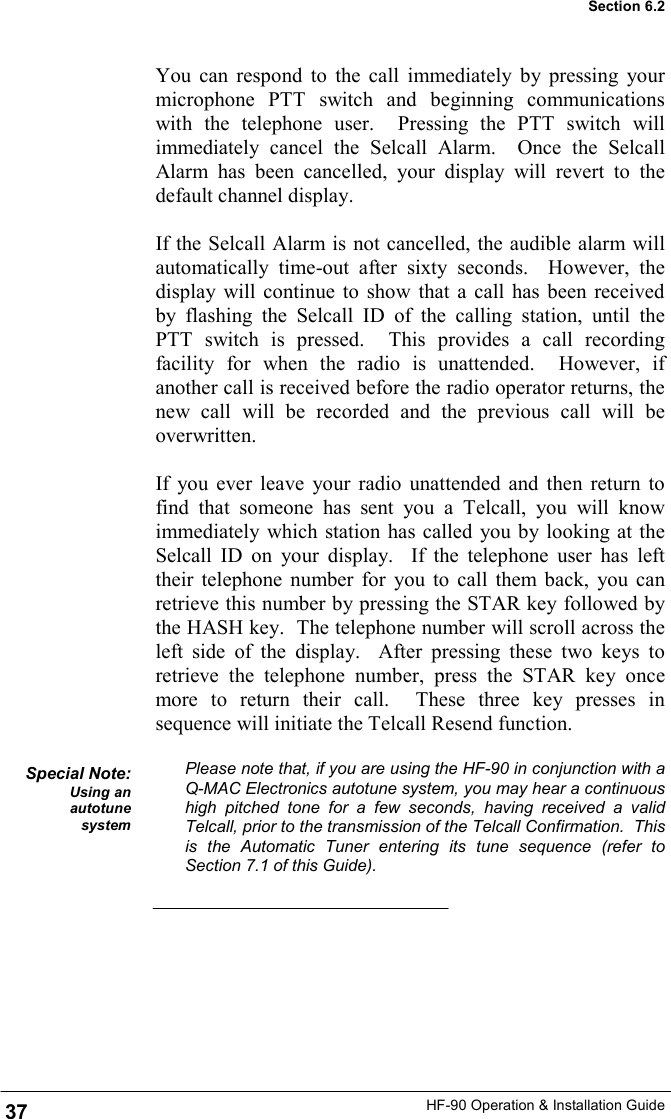 HF-90 Operation &amp; Installation Guide You can respond to the call immediately by pressing your microphone PTT switch and beginning communications with the telephone user.  Pressing the PTT switch will immediately cancel the Selcall Alarm.  Once the Selcall Alarm has been cancelled, your display will revert to the default channel display.  If the Selcall Alarm is not cancelled, the audible alarm will automatically time-out after sixty seconds.  However, the display will continue to show that a call has been received by flashing the Selcall ID of the calling station, until the PTT switch is pressed.  This provides a call recording facility for when the radio is unattended.  However, if another call is received before the radio operator returns, the new call will be recorded and the previous call will be overwritten.  If you ever leave your radio unattended and then return to find that someone has sent you a Telcall, you will know immediately which station has called you by looking at the Selcall ID on your display.  If the telephone user has left their telephone number for you to call them back, you can retrieve this number by pressing the STAR key followed by the HASH key.  The telephone number will scroll across the left side of the display.  After pressing these two keys to retrieve the telephone number, press the STAR key once more to return their call.  These three key presses in sequence will initiate the Telcall Resend function.  Please note that, if you are using the HF-90 in conjunction with a Q-MAC Electronics autotune system, you may hear a continuous high pitched tone for a few seconds, having received a valid Telcall, prior to the transmission of the Telcall Confirmation.  This is the Automatic Tuner entering its tune sequence (refer to Section 7.1 of this Guide). Special Note: Using an autotune system 37 Section 6.2 