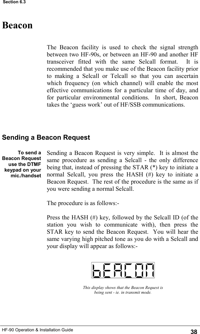 HF-90 Operation &amp; Installation Guide Beacon The Beacon facility is used to check the signal strength between two HF-90s, or between an HF-90 and another HF transceiver fitted with the same Selcall format.  It is recommended that you make use of the Beacon facility prior to making a Selcall or Telcall so that you can ascertain which frequency (on which channel) will enable the most effective communications for a particular time of day, and for particular environmental conditions.  In short, Beacon takes the ‘guess work’ out of HF/SSB communications.   To send a Beacon Request use the DTMF keypad on your mic./handset   This display shows that the Beacon Request is being sent - ie. in transmit mode. Sending a Beacon Request Sending a Beacon Request is very simple.  It is almost the same procedure as sending a Selcall - the only difference being that, instead of pressing the STAR (*) key to initiate a normal Selcall, you press the HASH (#) key to initiate a Beacon Request.  The rest of the procedure is the same as if you were sending a normal Selcall.     The procedure is as follows:-  Press the HASH (#) key, followed by the Selcall ID (of the station you wish to communicate with), then press the STAR key to send the Beacon Request.  You will hear the same varying high pitched tone as you do with a Selcall and your display will appear as follows:-  38 Section 6.3 